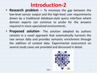 Introduction-2
? Research problem C To minimize the gap between the
  low-level sensor output and the high-level user requirements
  drawn by a traditional database-style query interface where
  domain experts can continue to probe for the answers
  required in more specialized environments.
? Proposed solution- The solution adopted by authors
  consists in a novel approach that automatically harvests the
  raw sensor data and provides semantic enrichment through
  the addition of context data. Experimental assessment on
  several study cases are provided and discussed in detail.




                             Cont.                           4
 