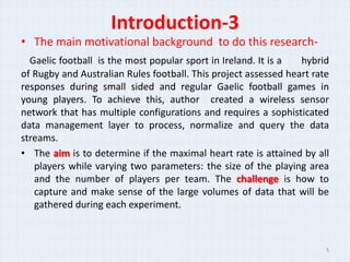 Introduction-3
? The main motivational background to do this research-
  Gaelic football is the most popular sport in Ireland. It is a  hybrid
of Rugby and Australian Rules football. This project assessed heart rate
responses during small sided and regular Gaelic football games in
young players. To achieve this, author created a wireless sensor
network that has multiple configurations and requires a sophisticated
data management layer to process, normalize and query the data
streams.
? The aim is to determine if the maximal heart rate is attained by all
   players while varying two parameters: the size of the playing area
   and the number of players per team. The challenge is how to
   capture and make sense of the large volumes of data that will be
   gathered during each experiment.



                                                                       5
 