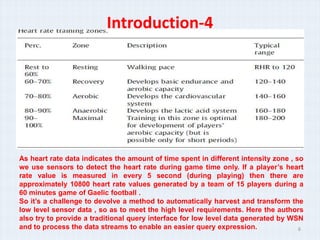 Introduction-4




As heart rate data indicates the amount of time spent in different intensity zone , so
we use sensors to detect the heart rate during game time only. If a players heart
rate value is measured in every 5 second (during playing) then there are
approximately 10800 heart rate values generated by a team of 15 players during a
60 minutes game of Gaelic football .
So its a challenge to devolve a method to automatically harvest and transform the
low level sensor data , so as to meet the high level requirements. Here the authors
also try to provide a traditional query interface for low level data generated by WSN
and to process the data streams to enable an easier query expression.                6
 