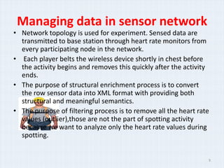 Managing data in sensor network
? Network topology is used for experiment. Sensed data are
  transmitted to base station through heart rate monitors from
  every participating node in the network.
? Each player belts the wireless device shortly in chest before
  the activity begins and removes this quickly after the activity
  ends.
? The purpose of structural enrichment process is to convert
  the row sensor data into XML format with providing both
  structural and meaningful semantics.
? The purpose of filtering process is to remove all the heart rate
  values (outlier),those are not the part of spotting activity
  because we want to analyze only the heart rate values during
  spotting.


                                                                 9
 