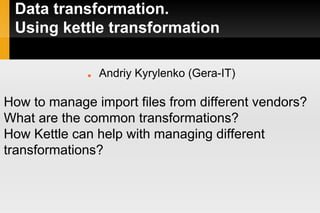 Data transformation.
Using kettle transformation
■ Andriy Kyrylenko (Gera-IT)
How to manage import files from different vendors?
What are the common transformations?
How Kettle can help with managing different
transformations?
 
