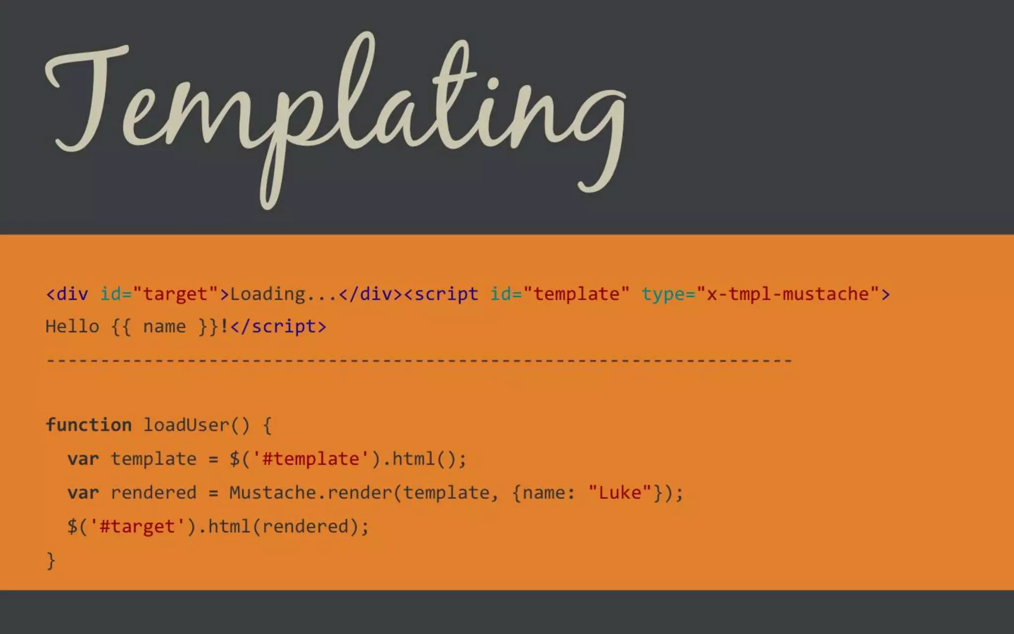 Templating
<div id="target">Loading...</div><script id="template" type="x-tmpl-
mustache">
Hello {{ name }}!</script>
---------------------------------------------------------------------
function loadUser() {
var template = $('#template').html();
var rendered = Mustache.render(template, {name: "Luke"});
$('#target').html(rendered);
}
 