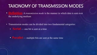 TAXONOMY OF TRANSMISSION MODES
• Definition: A transmission mode is the manner in which data is sent over
the underlying medium
• Transmission modes can be divided into two fundamental categories:
• Serial — one bit is sent at a time
• Parallel — multiple bits are sent at the same time
 