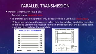 PARALLEL TRANSMISSION
• Parallel transmission (e.g. 8 bits)
• Each bit uses a separate wire
• To transfer data on a parallel link, a separate line is used as a clock signal.
• This serves to inform the receiver when data is available. In addition, another
line may be used by the receiver to inform the sender that the data has been
used, and its ready for the next data.
 