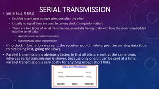 SERIAL TRANSMISSION• Serial (e.g. 8 bits)
• Each bit is sent over a single wire, one after the other
• Usually no signal lines are used to convey clock (timing information)
• There are two types of serial transmission, essentially having to do with how the clock is embedded
into the serial data
• Asynchronous serial transmission
• Synchronous serial transmission
• If no clock information was sent, the receiver would misinterpret the arriving data (due
to bits being lost, going too slow).
• Parallel transmission is obviously faster, in that all bits are sent at the same time,
whereas serial transmission is slower, because only one bit can be sent at a time.
Parallel transmission is very costly for anything except short links.
 