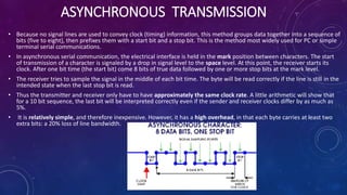 ASYNCHRONOUS TRANSMISSION
• Because no signal lines are used to convey clock (timing) information, this method groups data together into a sequence of
bits (five to eight), then prefixes them with a start bit and a stop bit. This is the method most widely used for PC or simple
terminal serial communications.
• In asynchronous serial communication, the electrical interface is held in the mark position between characters. The start
of transmission of a character is signaled by a drop in signal level to the space level. At this point, the receiver starts its
clock. After one bit time (the start bit) come 8 bits of true data followed by one or more stop bits at the mark level.
• The receiver tries to sample the signal in the middle of each bit time. The byte will be read correctly if the line is still in the
intended state when the last stop bit is read.
• Thus the transmitter and receiver only have to have approximately the same clock rate. A little arithmetic will show that
for a 10 bit sequence, the last bit will be interpreted correctly even if the sender and receiver clocks differ by as much as
5%.
• It is relatively simple, and therefore inexpensive. However, it has a high overhead, in that each byte carries at least two
extra bits: a 20% loss of line bandwidth.
 