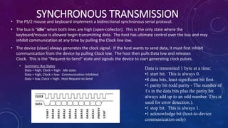 SYNCHRONOUS TRANSMISSION• The PS/2 mouse and keyboard implement a bidirectional synchronous serial protocol.
• The bus is "idle" when both lines are high (open-collector). This is the only state where the
keyboard/mouse is allowed begin transmitting data. The host has ultimate control over the bus and may
inhibit communication at any time by pulling the Clock line low.
• The device (slave) always generates the clock signal. If the host wants to send data, it must first inhibit
communication from the device by pulling Clock low. The host then pulls Data low and releases
Clock. This is the "Request-to-Send" state and signals the device to start generating clock pulses.
• Summary: Bus States
Data = high, Clock = high: Idle state.
Data = high, Clock = low: Communication Inhibited.
Data = low, Clock = high: Host Request-to-Send
Data is transmited 1 byte at a time:
•1 start bit. This is always 0.
•8 data bits, least significant bit first.
•1 parity bit (odd parity - The number of
1's in the data bits plus the parity bit
always add up to an odd number. This is
used for error detection.).
•1 stop bit. This is always 1.
•1 acknowledge bit (host-to-device
communication only)
 