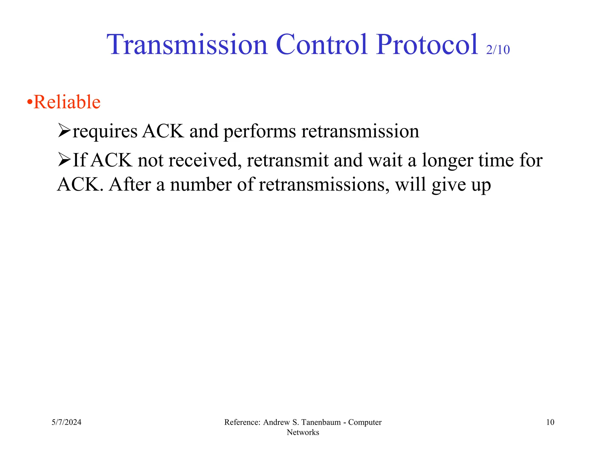 5/7/2024 Reference: Andrew S. Tanenbaum - Computer
Networks
10
Transmission Control Protocol 2/10
•Reliable
requires ACK and performs retransmission
If ACK not received, retransmit and wait a longer time for
ACK. After a number of retransmissions, will give up
 