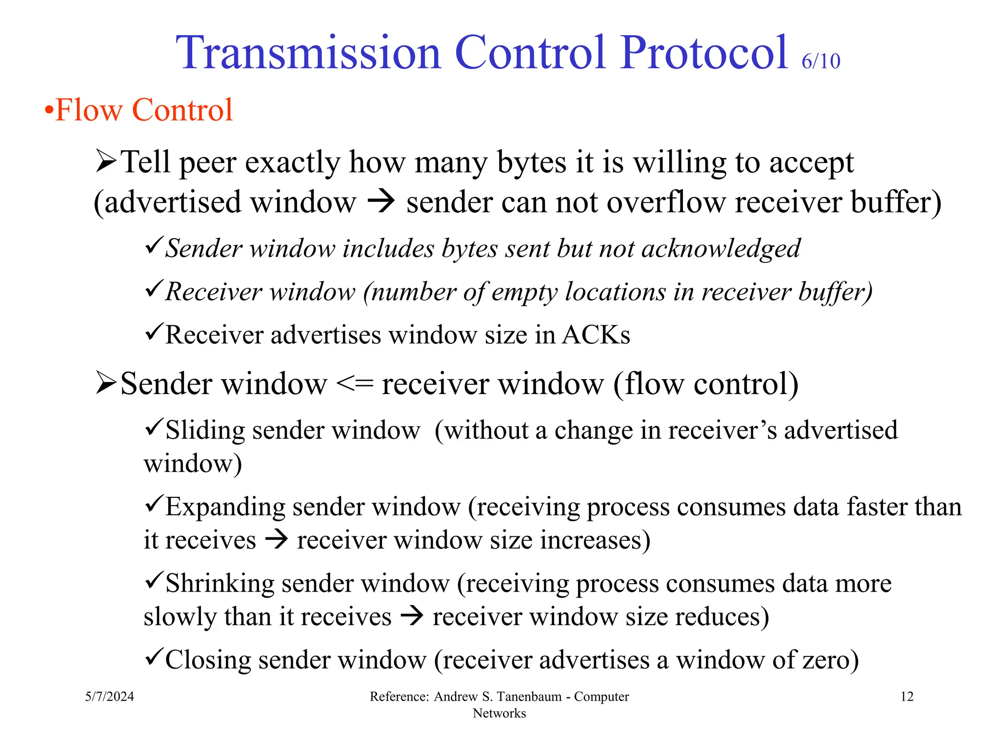 5/7/2024 Reference: Andrew S. Tanenbaum - Computer
Networks
12
Transmission Control Protocol 6/10
•Flow Control
Tell peer exactly how many bytes it is willing to accept
(advertised window  sender can not overflow receiver buffer)
Sender window includes bytes sent but not acknowledged
Receiver window (number of empty locations in receiver buffer)
Receiver advertises window size in ACKs
Sender window <= receiver window (flow control)
Sliding sender window (without a change in receiver’s advertised
window)
Expanding sender window (receiving process consumes data faster than
it receives  receiver window size increases)
Shrinking sender window (receiving process consumes data more
slowly than it receives  receiver window size reduces)
Closing sender window (receiver advertises a window of zero)
 