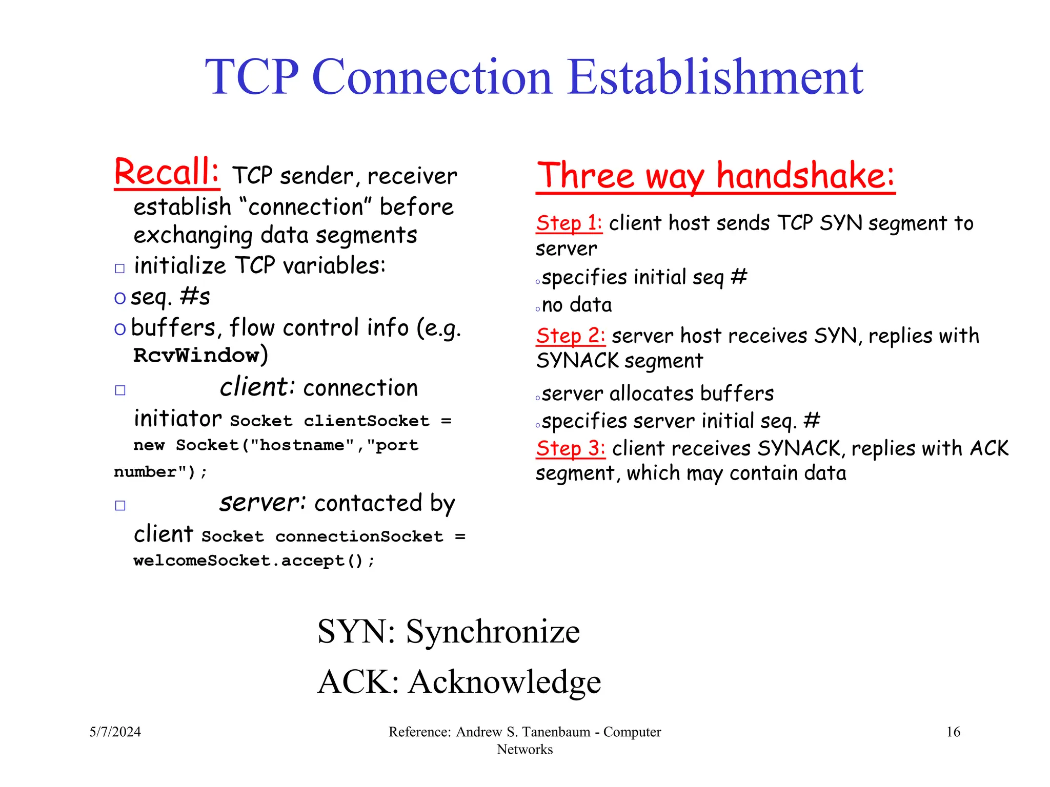 5/7/2024 Reference: Andrew S. Tanenbaum - Computer
Networks
16
TCP Connection Establishment
SYN: Synchronize
ACK: Acknowledge
Three way handshake:
Step 1: client host sends TCP SYN segment to
server
O specifies initial seq #
O no data
Step 2: server host receives SYN, replies with
SYNACK segment
O server allocates buffers
O specifies server initial seq. #
Step 3: client receives SYNACK, replies with ACK
segment, which may contain data
Recall: TCP sender, receiver
establish “connection” before
exchanging data segments
□ initialize TCP variables:
O seq. #s
O buffers, flow control info (e.g.
RcvWindow)
□ client: connection
initiator Socket clientSocket =
new Socket("hostname","port
number");
□ server: contacted by
client Socket connectionSocket =
welcomeSocket.accept();
 