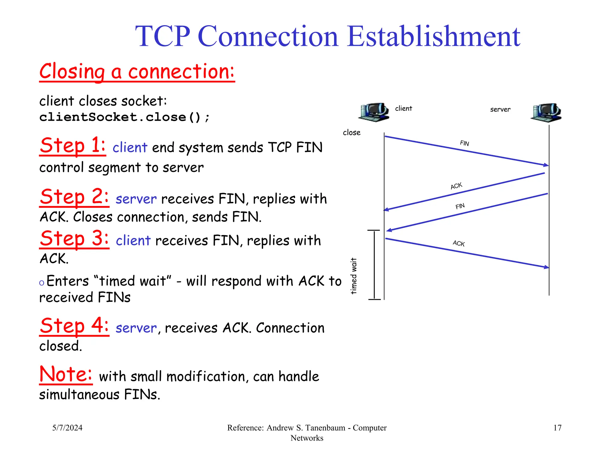 5/7/2024 Reference: Andrew S. Tanenbaum - Computer
Networks
17
TCP Connection Establishment
Closing a connection:
client closes socket:
clientSocket.close();
Step 1: client end system sends TCP FIN
control segment to server
Step 2: server receives FIN, replies with
ACK. Closes connection, sends FIN.
Step 3: client receives FIN, replies with
ACK.
O Enters “timed wait” - will respond with ACK to
received FINs
Step 4: server, receives ACK. Connection
closed.
Note: with small modification, can handle
simultaneous FINs.
client server
close
timed
wait
 