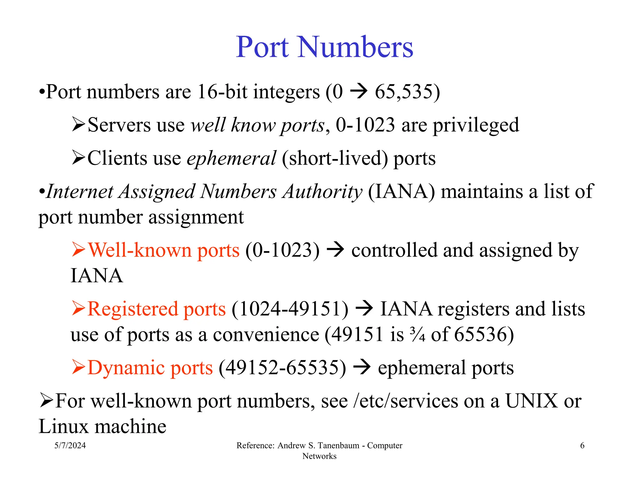 5/7/2024 Reference: Andrew S. Tanenbaum - Computer
Networks
6
Port Numbers
•Port numbers are 16-bit integers (0  65,535)
Servers use well know ports, 0-1023 are privileged
Clients use ephemeral (short-lived) ports
•Internet Assigned Numbers Authority (IANA) maintains a list of
port number assignment
Well-known ports (0-1023)  controlled and assigned by
IANA
Registered ports (1024-49151)  IANA registers and lists
use of ports as a convenience (49151 is ¾ of 65536)
Dynamic ports (49152-65535)  ephemeral ports
For well-known port numbers, see /etc/services on a UNIX or
Linux machine
 