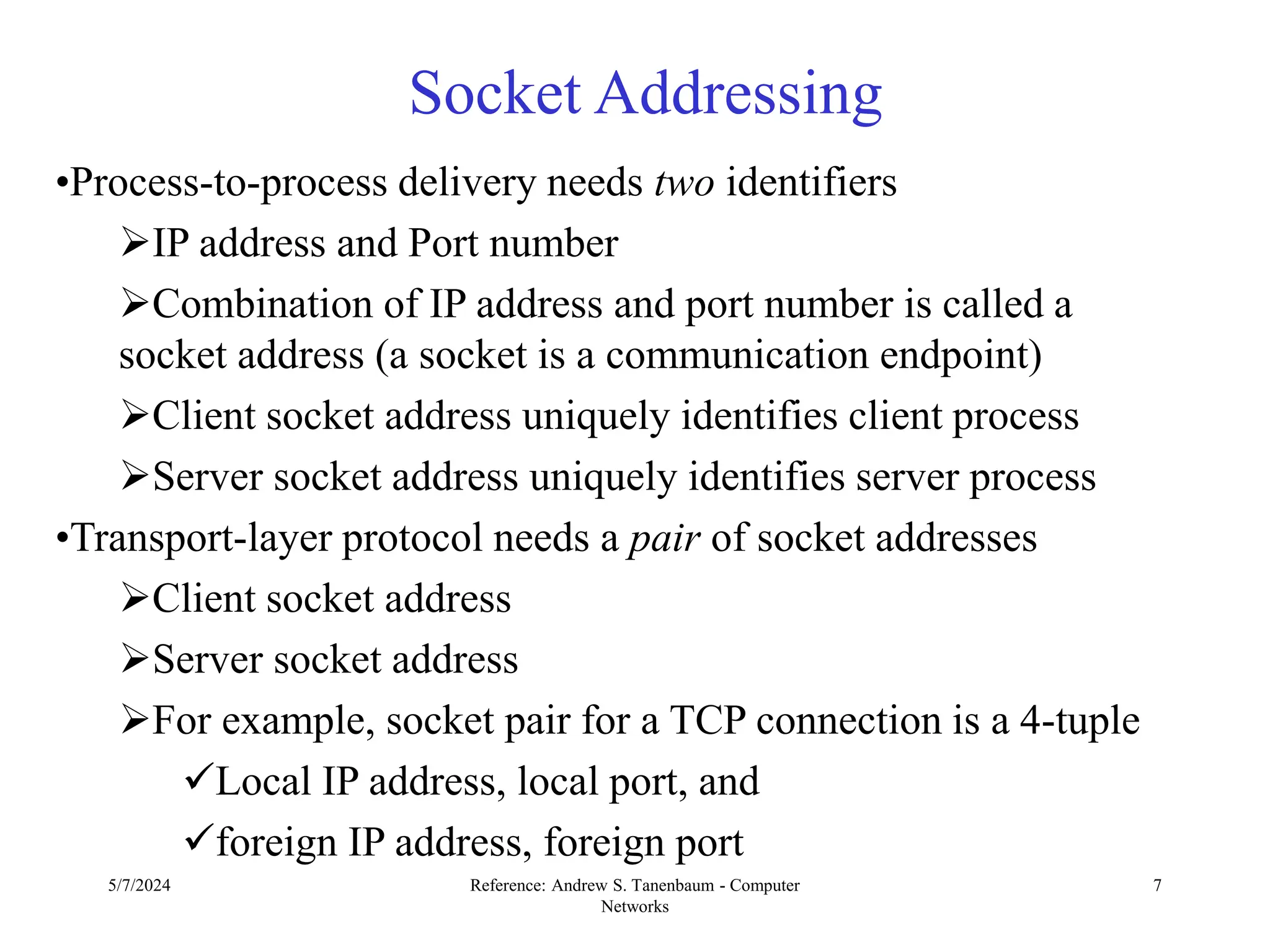 5/7/2024 Reference: Andrew S. Tanenbaum - Computer
Networks
7
Socket Addressing
•Process-to-process delivery needs two identifiers
IP address and Port number
Combination of IP address and port number is called a
socket address (a socket is a communication endpoint)
Client socket address uniquely identifies client process
Server socket address uniquely identifies server process
•Transport-layer protocol needs a pair of socket addresses
Client socket address
Server socket address
For example, socket pair for a TCP connection is a 4-tuple
Local IP address, local port, and
foreign IP address, foreign port
 