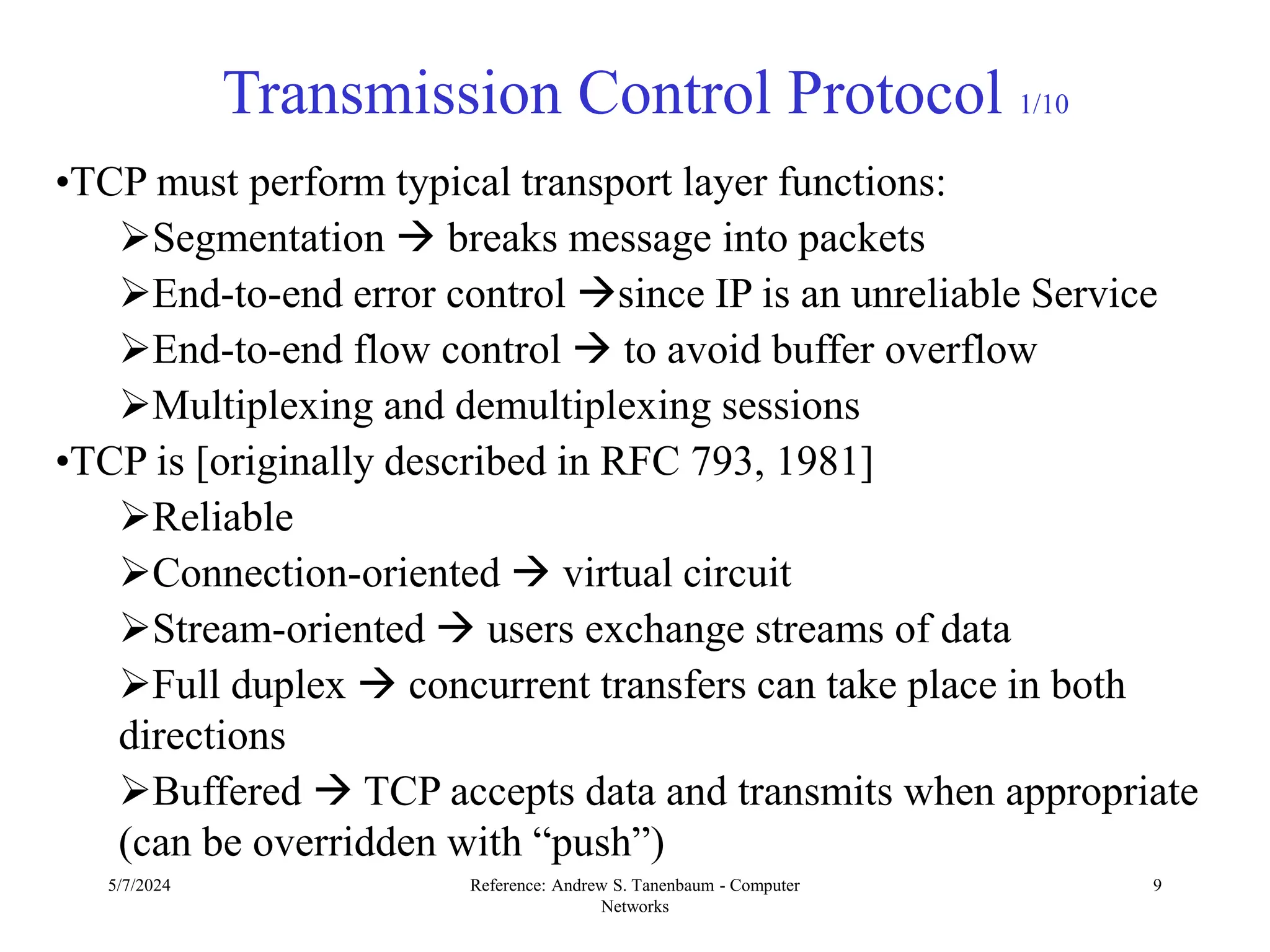 5/7/2024 Reference: Andrew S. Tanenbaum - Computer
Networks
9
Transmission Control Protocol 1/10
•TCP must perform typical transport layer functions:
Segmentation  breaks message into packets
End-to-end error control since IP is an unreliable Service
End-to-end flow control  to avoid buffer overflow
Multiplexing and demultiplexing sessions
•TCP is [originally described in RFC 793, 1981]
Reliable
Connection-oriented  virtual circuit
Stream-oriented  users exchange streams of data
Full duplex  concurrent transfers can take place in both
directions
Buffered  TCP accepts data and transmits when appropriate
(can be overridden with “push”)
 