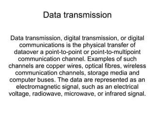 Data transmission 
Data transmission, digital transmission, or digital 
communications is the physical transfer of 
dataover a point-to-point or point-to-multipoint 
communication channel. Examples of such 
channels are copper wires, optical fibres, wireless 
communication channels, storage media and 
computer buses. The data are represented as an 
electromagnetic signal, such as an electrical 
voltage, radiowave, microwave, or infrared signal. 
 
