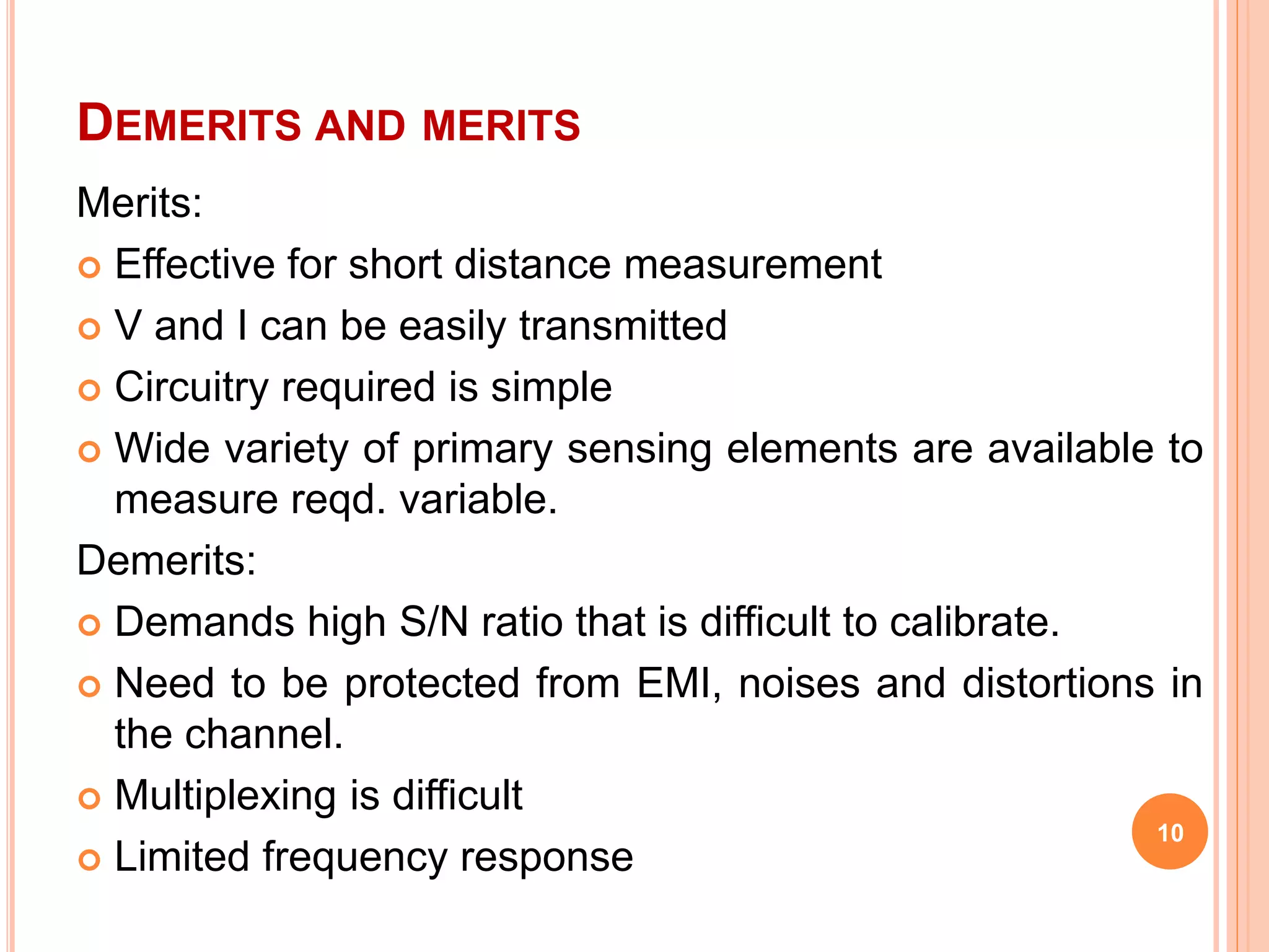 DEMERITS AND MERITS 
Merits: 
 Effective for short distance measurement 
 V and I can be easily transmitted 
 Circuitry required is simple 
 Wide variety of primary sensing elements are available to 
measure reqd. variable. 
Demerits: 
 Demands high S/N ratio that is difficult to calibrate. 
 Need to be protected from EMI, noises and distortions in 
the channel. 
 Multiplexing is difficult 
 Limited frequency response 
10 
 