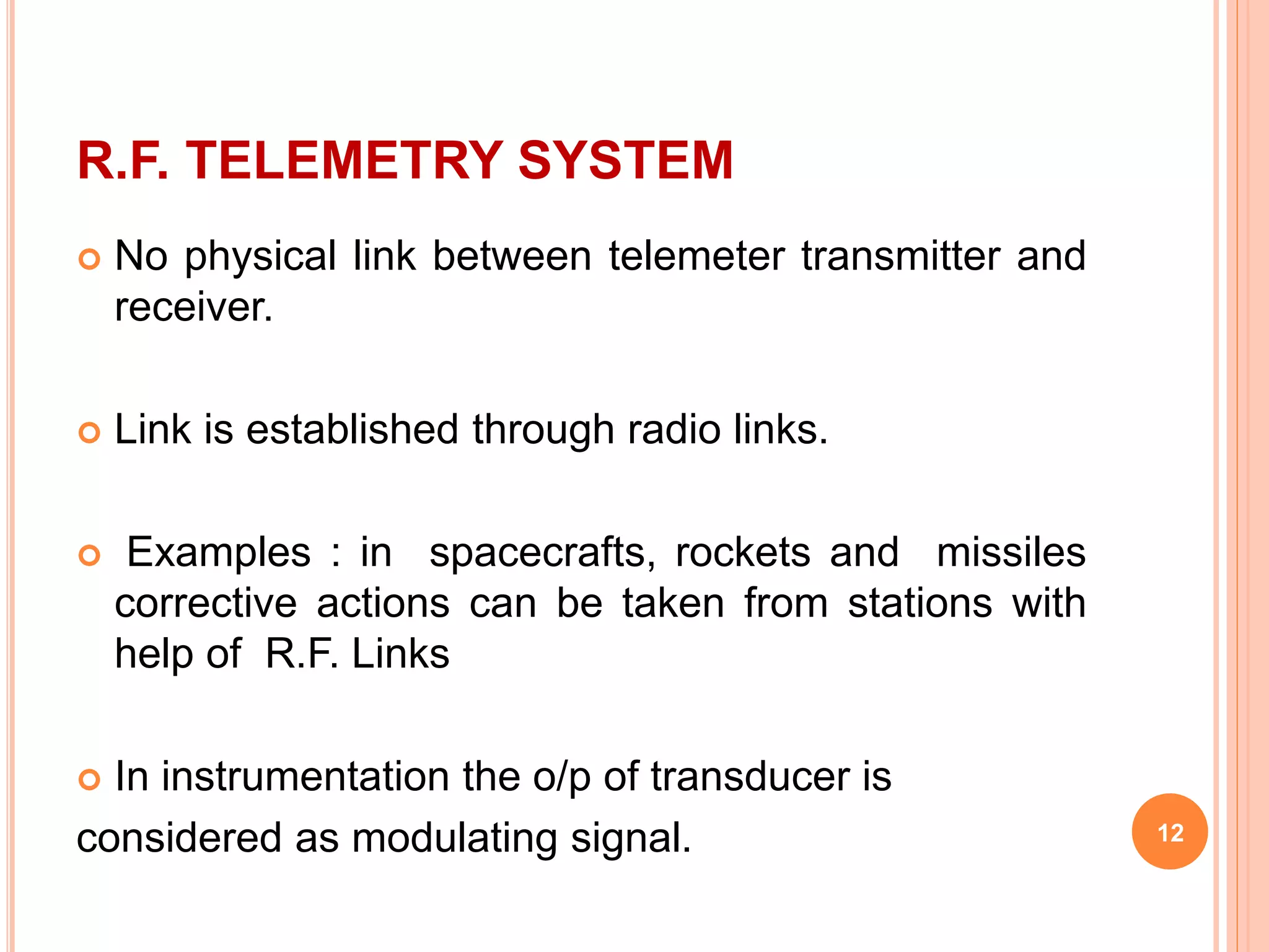 R.F. TELEMETRY SYSTEM 
 No physical link between telemeter transmitter and 
receiver. 
 Link is established through radio links. 
 Examples : in spacecrafts, rockets and missiles 
corrective actions can be taken from stations with 
help of R.F. Links 
 In instrumentation the o/p of transducer is 
considered as modulating signal. 12 
 