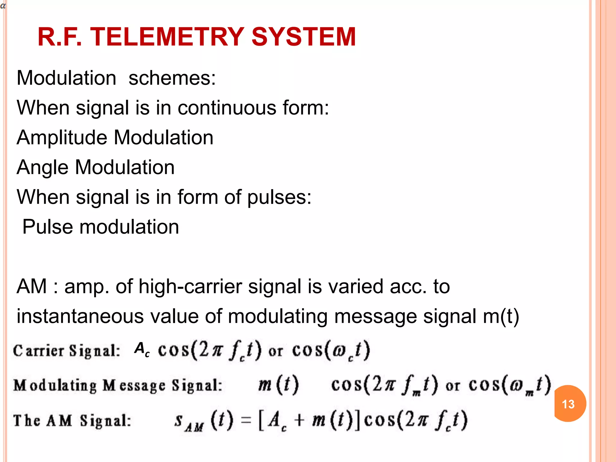 R.F. TELEMETRY SYSTEM 
13 
Modulation schemes: 
When signal is in continuous form: 
Amplitude Modulation 
Angle Modulation 
When signal is in form of pulses: 
Pulse modulation 
AM : amp. of high-carrier signal is varied acc. to 
instantaneous value of modulating message signal m(t) 
Ac 
 