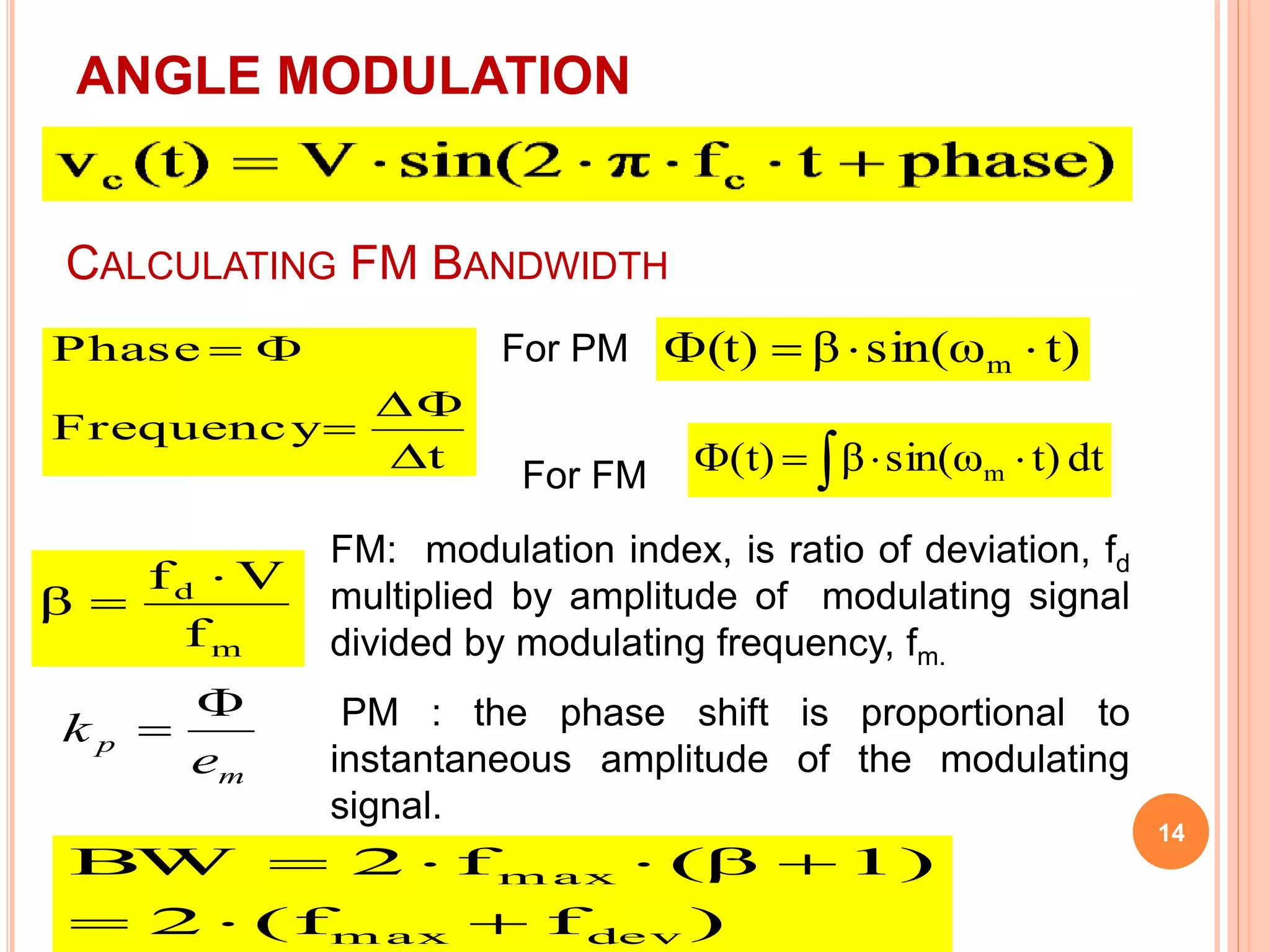 14 
ANGLE MODULATION 
CALCULATING FM BANDWIDTH 
 
t 
Phase 
Frequency 
 
 
  
For PM 
For FM 
(t) β sin(ω t) m     
(t)  βsin(ω  t) dt m 
f V 
m 
d 
f 
β 
 
 
FM: modulation index, is ratio of deviation, fd 
multiplied by amplitude of modulating signal 
divided by modulating frequency, fm. 
PM : the phase shift is proportional to 
instantaneous amplitude of the modulating 
signal. 
p e 
m 
k 
 
 
BW  2  f  (β  
1) 
max 
   
2 (f f ) 
max dev 
 