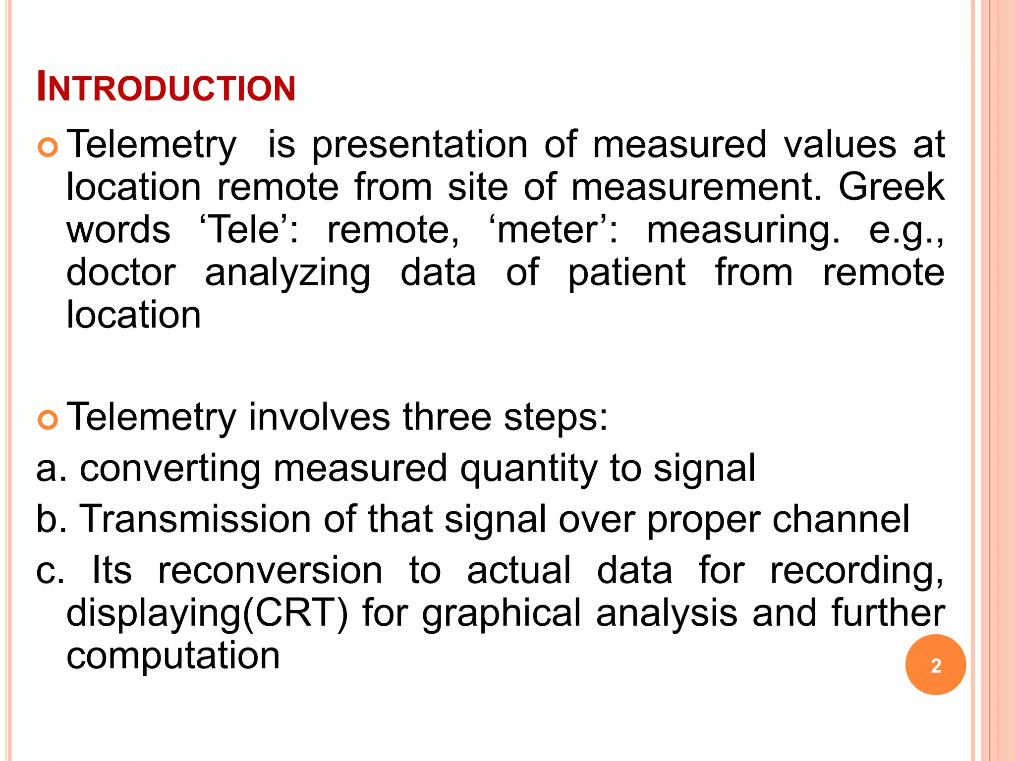 INTRODUCTION 
Telemetry is presentation of measured values at 
location remote from site of measurement. Greek 
words ‘Tele’: remote, ‘meter’: measuring. e.g., 
doctor analyzing data of patient from remote 
location 
Telemetry involves three steps: 
a. converting measured quantity to signal 
b. Transmission of that signal over proper channel 
c. Its reconversion to actual data for recording, 
displaying(CRT) for graphical analysis and further 
computation 2 
 