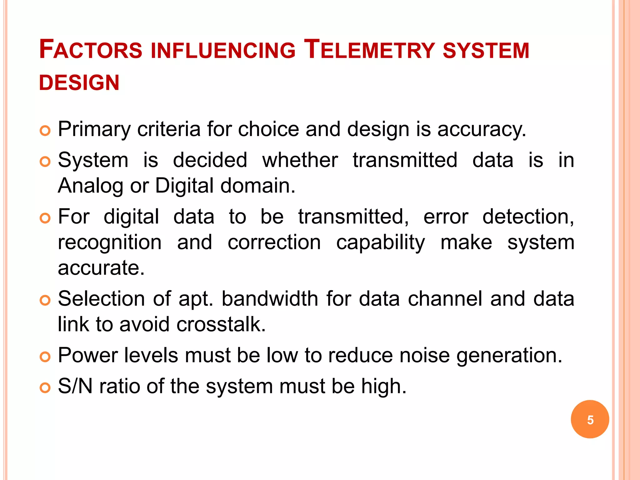 FACTORS INFLUENCING TELEMETRY SYSTEM 
DESIGN 
 Primary criteria for choice and design is accuracy. 
 System is decided whether transmitted data is in 
Analog or Digital domain. 
 For digital data to be transmitted, error detection, 
recognition and correction capability make system 
accurate. 
 Selection of apt. bandwidth for data channel and data 
link to avoid crosstalk. 
 Power levels must be low to reduce noise generation. 
 S/N ratio of the system must be high. 
5 
 