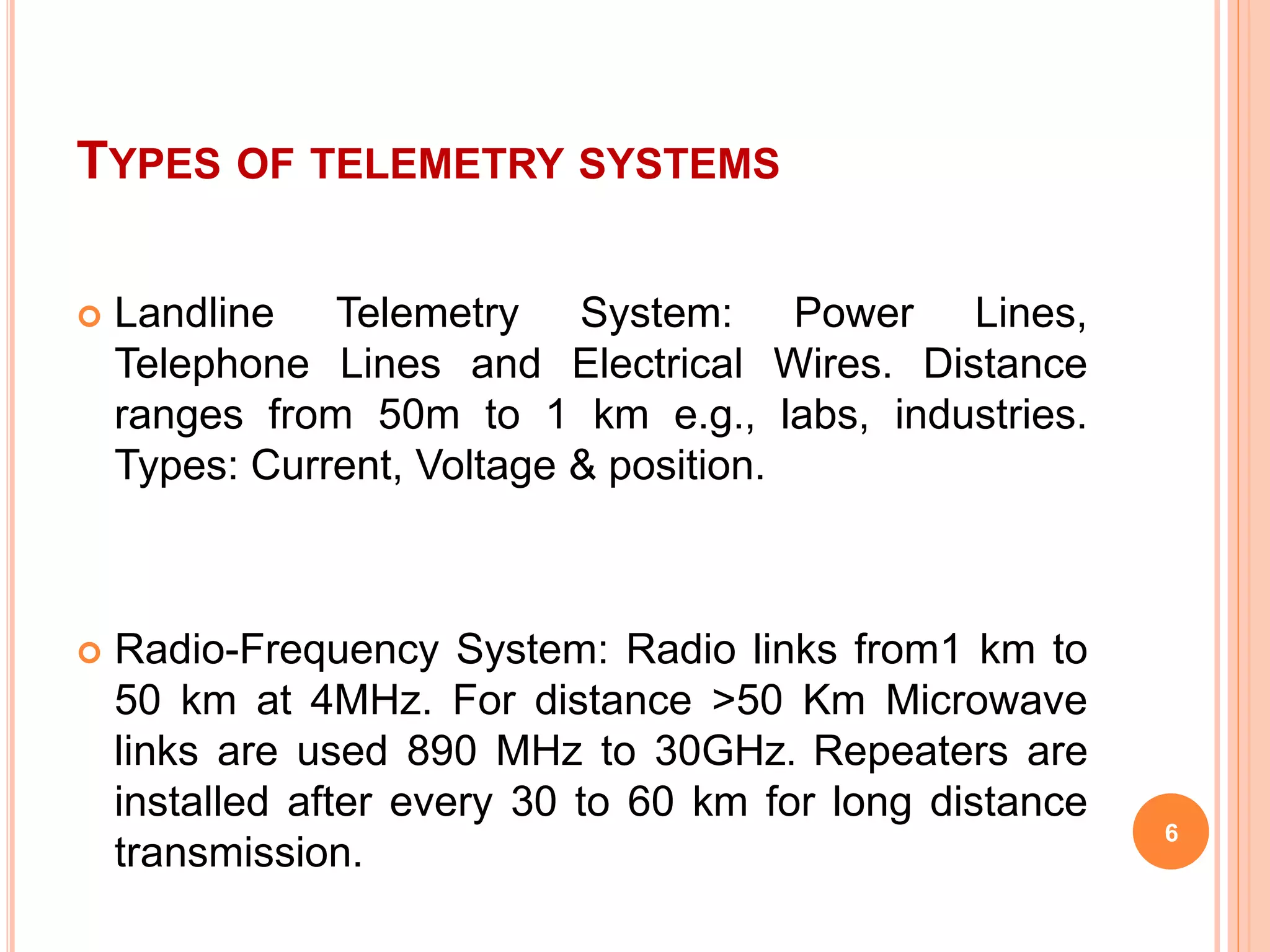 TYPES OF TELEMETRY SYSTEMS 
 Landline Telemetry System: Power Lines, 
Telephone Lines and Electrical Wires. Distance 
ranges from 50m to 1 km e.g., labs, industries. 
Types: Current, Voltage & position. 
 Radio-Frequency System: Radio links from1 km to 
50 km at 4MHz. For distance >50 Km Microwave 
links are used 890 MHz to 30GHz. Repeaters are 
installed after every 30 to 60 km for long distance 
transmission. 
6 
 