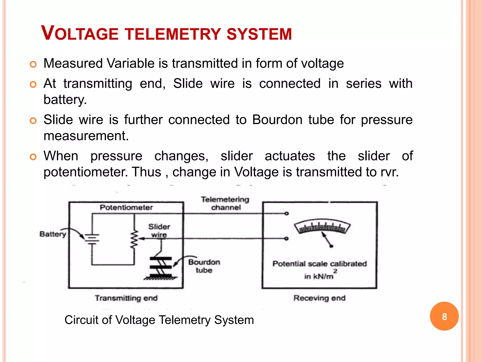VOLTAGE TELEMETRY SYSTEM 
 Measured Variable is transmitted in form of voltage 
 At transmitting end, Slide wire is connected in series with 
battery. 
 Slide wire is further connected to Bourdon tube for pressure 
measurement. 
 When pressure changes, slider actuates the slider of 
potentiometer. Thus , change in Voltage is transmitted to rvr. 
 It is transmitted at the receiver end. 
Circuit of Voltage Telemetry System 8 
 