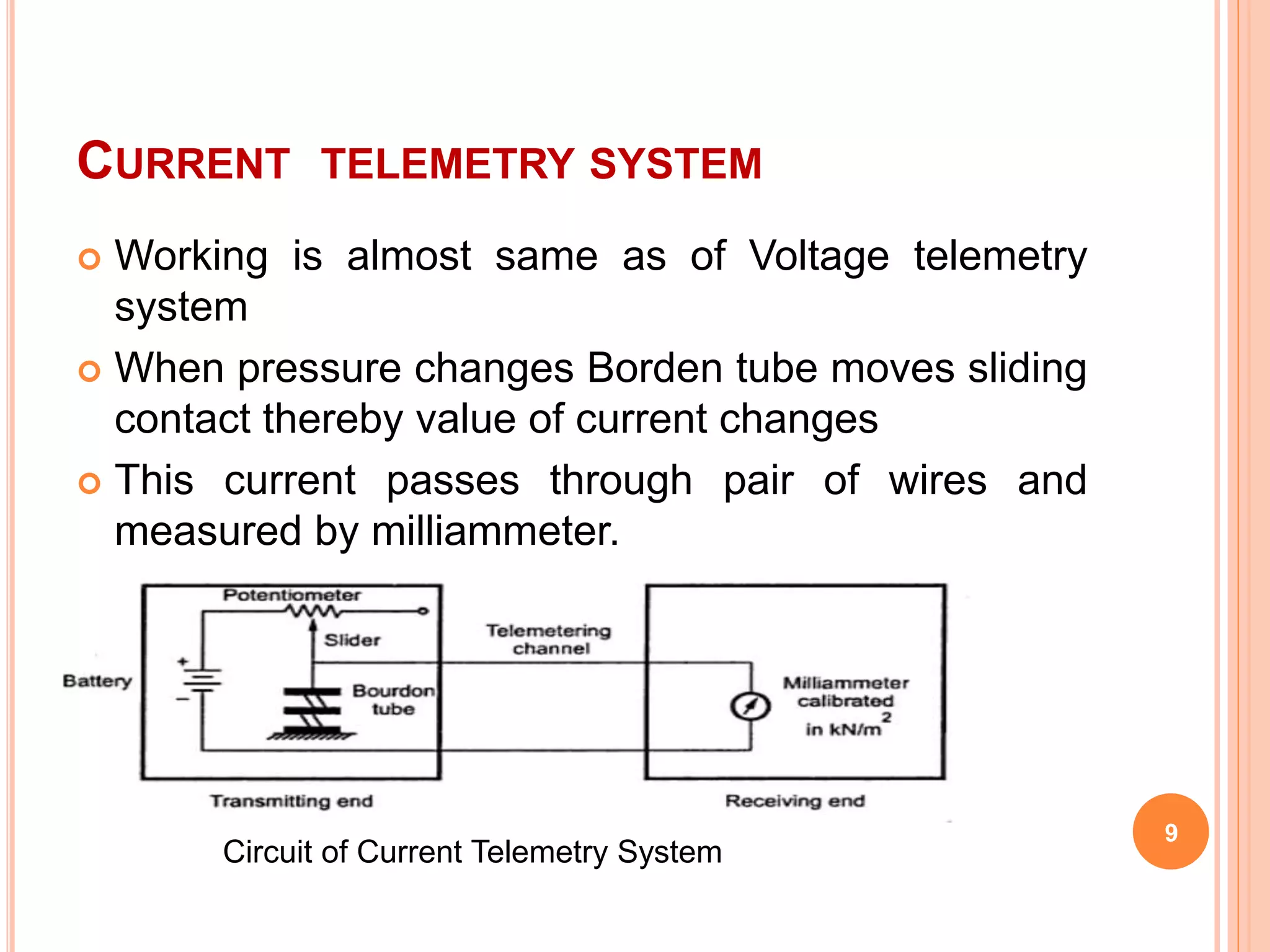 CURRENT TELEMETRY SYSTEM 
9 
 Working is almost same as of Voltage telemetry 
system 
 When pressure changes Borden tube moves sliding 
contact thereby value of current changes 
 This current passes through pair of wires and 
measured by milliammeter. 
Circuit of Current Telemetry System 
 