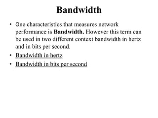 Bandwidth
• One characteristics that measures network
performance is Bandwidth. However this term can
be used in two different context bandwidth in hertz
and in bits per second.
• Bandwidth in hertz
• Bandwidth in bits per second
 