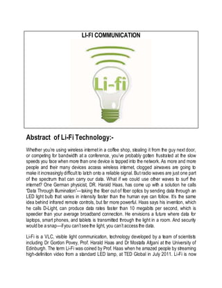 LI-FI COMMUNICATION 
Abstract of Li-Fi Technology:- 
Whether you’re using wireless internet in a coffee shop, stealing it from the guy next door, 
or competing for bandwidth at a conference, you’ve probably gotten frustrated at the slow 
speeds you face when more than one device is tapped into the network. As more and more 
people and their many devices access wireless internet, clogged airwaves are going to 
make it increasingly difficult to latch onto a reliable signal. But radio waves are just one part 
of the spectrum that can carry our data. What if we could use other waves to surf the 
internet? One German physicist, DR. Harald Haas, has come up with a solution he calls 
“Data Through Illumination”—taking the fiber out of fiber optics by sending data through an 
LED light bulb that varies in intensity faster than the human eye can follow. It’s the same 
idea behind infrared remote controls, but far more powerful. Haas says his invention, which 
he calls D-Light, can produce data rates faster than 10 megabits per second, which is 
speedier than your average broadband connection. He envisions a future where data for 
laptops, smart phones, and tablets is transmitted through the light in a room. And security 
would be a snap—if you can’t see the light, you can’t access the data. 
Li-Fi is a VLC, visible light communication, technology developed by a team of scientists 
including Dr Gordon Povey, Prof. Harald Haas and Dr Mostafa Afgani at the University of 
Edinburgh. The term Li-Fi was coined by Prof. Haas when he amazed people by streaming 
high-definition video from a standard LED lamp, at TED Global in July 2011. Li-Fi is now 
 