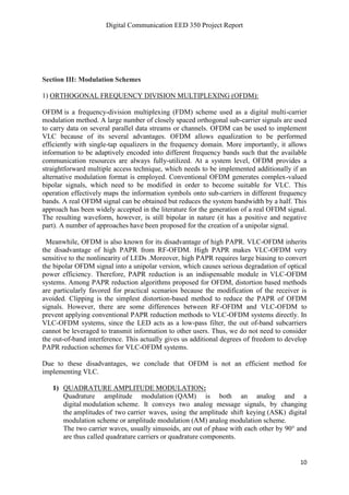 Digital Communication EED 350 Project Report
10
Section III: Modulation Schemes
1) ORTHOGONAL FREQUENCY DIVISION MULTIPLEXING (OFDM):
OFDM is a frequency-division multiplexing (FDM) scheme used as a digital multi-carrier
modulation method. A large number of closely spaced orthogonal sub-carrier signals are used
to carry data on several parallel data streams or channels. OFDM can be used to implement
VLC because of its several advantages. OFDM allows equalization to be performed
efficiently with single-tap equalizers in the frequency domain. More importantly, it allows
information to be adaptively encoded into different frequency bands such that the available
communication resources are always fully-utilized. At a system level, OFDM provides a
straightforward multiple access technique, which needs to be implemented additionally if an
alternative modulation format is employed. Conventional OFDM generates complex-valued
bipolar signals, which need to be modified in order to become suitable for VLC. This
operation effectively maps the information symbols onto sub-carriers in different frequency
bands. A real OFDM signal can be obtained but reduces the system bandwidth by a half. This
approach has been widely accepted in the literature for the generation of a real OFDM signal.
The resulting waveform, however, is still bipolar in nature (it has a positive and negative
part). A number of approaches have been proposed for the creation of a unipolar signal.
Meanwhile, OFDM is also known for its disadvantage of high PAPR. VLC-OFDM inherits
the disadvantage of high PAPR from RF-OFDM. High PAPR makes VLC-OFDM very
sensitive to the nonlinearity of LEDs .Moreover, high PAPR requires large biasing to convert
the bipolar OFDM signal into a unipolar version, which causes serious degradation of optical
power efficiency. Therefore, PAPR reduction is an indispensable module in VLC-OFDM
systems. Among PAPR reduction algorithms proposed for OFDM, distortion based methods
are particularly favored for practical scenarios because the modification of the receiver is
avoided. Clipping is the simplest distortion-based method to reduce the PAPR of OFDM
signals. However, there are some differences between RF-OFDM and VLC-OFDM to
prevent applying conventional PAPR reduction methods to VLC-OFDM systems directly. In
VLC-OFDM systems, since the LED acts as a low-pass filter, the out of-band subcarriers
cannot be leveraged to transmit information to other users. Thus, we do not need to consider
the out-of-band interference. This actually gives us additional degrees of freedom to develop
PAPR reduction schemes for VLC-OFDM systems.
Due to these disadvantages, we conclude that OFDM is not an efficient method for
implementing VLC.
1) QUADRATURE AMPLITUDE MODULATION:
Quadrature amplitude modulation (QAM) is both an analog and a
digital modulation scheme. It conveys two analog message signals, by changing
the amplitudes of two carrier waves, using the amplitude shift keying (ASK) digital
modulation scheme or amplitude modulation (AM) analog modulation scheme.
The two carrier waves, usually sinusoids, are out of phase with each other by 90° and
are thus called quadrature carriers or quadrature components.
 