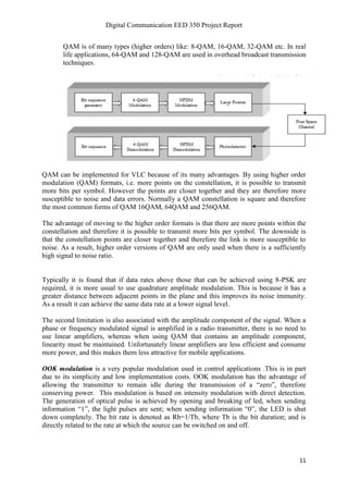 Digital Communication EED 350 Project Report
11
QAM is of many types (higher orders) like: 8-QAM, 16-QAM, 32-QAM etc. In real
life applications, 64-QAM and 128-QAM are used in overhead broadcast transmission
techniques.
QAM can be implemented for VLC because of its many advantages. By using higher order
modulation (QAM) formats, i.e. more points on the constellation, it is possible to transmit
more bits per symbol. However the points are closer together and they are therefore more
susceptible to noise and data errors. Normally a QAM constellation is square and therefore
the most common forms of QAM 16QAM, 64QAM and 256QAM.
The advantage of moving to the higher order formats is that there are more points within the
constellation and therefore it is possible to transmit more bits per symbol. The downside is
that the constellation points are closer together and therefore the link is more susceptible to
noise. As a result, higher order versions of QAM are only used when there is a sufficiently
high signal to noise ratio.
Typically it is found that if data rates above those that can be achieved using 8-PSK are
required, it is more usual to use quadrature amplitude modulation. This is because it has a
greater distance between adjacent points in the plane and this improves its noise immunity.
As a result it can achieve the same data rate at a lower signal level.
The second limitation is also associated with the amplitude component of the signal. When a
phase or frequency modulated signal is amplified in a radio transmitter, there is no need to
use linear amplifiers, whereas when using QAM that contains an amplitude component,
linearity must be maintained. Unfortunately linear amplifiers are less efficient and consume
more power, and this makes them less attractive for mobile applications.
OOK modulation is a very popular modulation used in control applications .This is in part
due to its simplicity and low implementation costs. OOK modulation has the advantage of
allowing the transmitter to remain idle during the transmission of a “zero”, therefore
conserving power. This modulation is based on intensity modulation with direct detection.
The generation of optical pulse is achieved by opening and breaking of led, when sending
information “1”, the light pulses are sent; when sending information “0”, the LED is shut
down completely. The bit rate is denoted as Rb=1/Tb, where Tb is the bit duration; and is
directly related to the rate at which the source can be switched on and off.
 