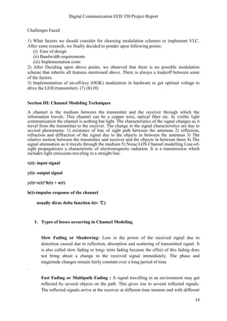 Digital Communication EED 350 Project Report
13
Challenges Faced
1) What factors we should consider for choosing modulation schemes to implement VLC.
After some research, we finally decided to ponder upon following points:
(i) Ease of design
(ii) Bandwidth requirements
(iii) Implementation costs
2) After Deciding upon above points, we observed that there is no possible modulation
scheme that inherits all features mentioned above. There is always a tradeoff between some
of the factors.
3) Implementation of on-off-key (OOK) modulation in hardware to get optimal voltage to
drive the LED (transmitter). (7) (8) (9)
Section III: Channel Modeling Techniques
A channel is the medium between the transmitter and the receiver through which the
information travels. This channel can be a copper wire, optical fiber etc. In visible light
communication the channel is nothing but light. The characteristics of the signal changes as it
travel from the transmitter to the receiver. The change in the signal characteristics are due to
several phenomena: 1) existence of line of sight path between the antennas 2) reflection,
refraction and diffraction of the signal due to the objects in between the antennas 3) The
relative motion between the transmitter and receiver and the objects in between them 4) The
signal attenuation as it travels through the medium 5) Noise LOS Channel modelling Line-of-
sight propagationis a characteristic of electromagnetic radiation. It is a transmission which
includes light emissions traveling in a straight line.
x(t)- input signal
y(t)- output signal
y(t)=x(t)*h(t) + n(t)
h(t)-impulse response of the channel
usually dirac delta function δ(t- て)
1. Types of losses occurring in Channel Modeling
Slow Fading or Shadowing- Loss in the power of the received signal due to
distortion caused due to reflection, absorption and scattering of transmitted signal. It
is also called slow fading or long- term fading because the effect of this fading does
not bring about a change in the received signal immediately. The phase and
magnitude changes remain fairly constant over a long period of time
.
Fast Fading or Multipath Fading : A signal travelling in an environment may get
reflected by several objects on the path. This gives rise to several reflected signals.
The reflected signals arrive at the receiver at different time instants and with different
 
