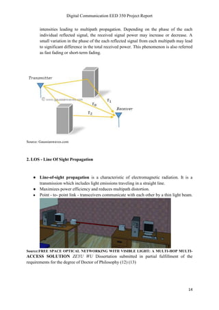 Digital Communication EED 350 Project Report
14
intensities leading to multipath propagation. Depending on the phase of the each
individual reflected signal, the received signal power may increase or decrease. A
small variation in the phase of the each reflected signal from each multipath may lead
to significant difference in the total received power. This phenomenon is also referred
as fast fading or short-term fading.
Source: Gaussianwaves.com
2. LOS - Line Of Sight Propagation
● Line-of-sight propagation is a characteristic of electromagnetic radiation. It is a
transmission which includes light emissions traveling in a straight line.
● Maximizes power efficiency and reduces multipath distortion.
● Point - to- point link - transceivers communicate with each other by a thin light beam.
Source:FREE SPACE OPTICAL NETWORKING WITH VISIBLE LIGHT: A MULTI-HOP MULTI-
ACCESS SOLUTION ZEYU WU Dissertation submitted in partial fulfillment of the
requirements for the degree of Doctor of Philosophy (12) (13)
 