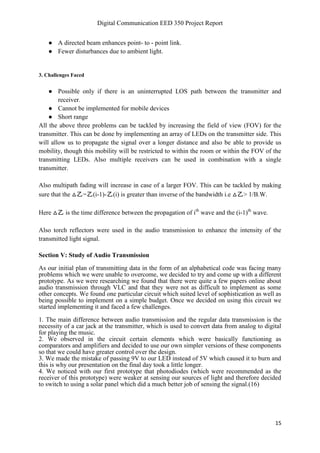 Digital Communication EED 350 Project Report
15
● A directed beam enhances point- to - point link.
● Fewer disturbances due to ambient light.
3. Challenges Faced
● Possible only if there is an uninterrupted LOS path between the transmitter and
receiver.
● Cannot be implemented for mobile devices
● Short range
All the above three problems can be tackled by increasing the field of view (FOV) for the
transmitter. This can be done by implementing an array of LEDs on the transmitter side. This
will allow us to propagate the signal over a longer distance and also be able to provide us
mobility, though this mobility will be restricted to within the room or within the FOV of the
transmitting LEDs. Also multiple receivers can be used in combination with a single
transmitter.
Also multipath fading will increase in case of a larger FOV. This can be tackled by making
sure that the △乙=乙(i-1)-乙(i) is greater than inverse of the bandwidth i.e △乙> 1/B.W.
Here △乙 is the time difference between the propagation of ith
wave and the (i-1)th
wave.
Also torch reflectors were used in the audio transmission to enhance the intensity of the
transmitted light signal.
Section V: Study of Audio Transmission
As our initial plan of transmitting data in the form of an alphabetical code was facing many
problems which we were unable to overcome, we decided to try and come up with a different
prototype. As we were researching we found that there were quite a few papers online about
audio transmission through VLC and that they were not as difficult to implement as some
other concepts. We found one particular circuit which suited level of sophistication as well as
being possible to implement on a simple budget. Once we decided on using this circuit we
started implementing it and faced a few challenges.
1. The main difference between audio transmission and the regular data transmission is the
necessity of a car jack at the transmitter, which is used to convert data from analog to digital
for playing the music.
2. We observed in the circuit certain elements which were basically functioning as
comparators and amplifiers and decided to use our own simpler versions of these components
so that we could have greater control over the design.
3. We made the mistake of passing 9V to our LED instead of 5V which caused it to burn and
this is why our presentation on the final day took a little longer.
4. We noticed with our first prototype that photodiodes (which were recommended as the
receiver of this prototype) were weaker at sensing our sources of light and therefore decided
to switch to using a solar panel which did a much better job of sensing the signal.(16)
 