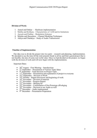 Digital Communication EED 350 Project Report
2
Division of Work:
1. Anmol and Omkar – Hardware implementation
2. Maliha and Kirthana – Characteristics of LED and its limitations
3. Aayush and Prabhat – Modulation Schemes
4. Monika and Jhayashree – Channel Modeling Techniques
5. Aditya and Chanakya – Study of Audio Transmission
Timeline of Implementation
Our idea was to divide the project into two parts – research and planning, implementation.
We decided to use the time till the mid semester break to all try and find a good project that is
not feasible, but also of some real world value. Once we had decided on the project, we began
with the division of work and will now begin with the implementation.
Important Dates
 26th
August – First Meeting – Introductions
 2nd
September – Presentation of Various Topic Ideas
 9th
September – Final decision on Project Topic
 17th
September – Presentation and explanation of project to everyone
 22nd
September – Division of Work
 19th
October – Report discussion and beginning of work
 18th
November – Division of material
 21st
November – Progress Report
 23rd
November – Meeting Sir
 25th
November – Confirmation of first Prototype aWorkging
 29th
November – Decision to use Audio as well
 2nd
December – Audio implemented
 9th
December – Presentation Preperation
 