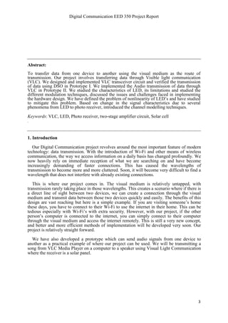 Digital Communication EED 350 Project Report
3
Abstract:
To transfer data from one device to another using the visual medium as the route of
transmission. Our project involves transferring data through Visible light communication
(VLC). We designed and implemented VLC transceiver circuit and verified the transmission
of data using DSO in Prototype I. We implemented the Audio transmission of data through
VLC in Prototype II. We studied the characteristics of LED, its limitations and studied the
different modulation techniques, discussed the issues and challenges faced in implementing
the hardware design. We have defined the problem of nonlinearity of LED’s and have studied
to mitigate this problem. Based on change in the signal characteristics due to several
phenomena from LED to photo receiver, introduced the channel modelling techniques.
Keywords: VLC, LED, Photo receiver, two-stage amplifier circuit, Solar cell
.
1. Introduction
Our Digital Communication project revolves around the most important feature of modern
technology: data transmission. With the introduction of Wi-Fi and other means of wireless
communication, the way we access information on a daily basis has changed profoundly. We
now heavily rely on immediate reception of what we are searching on and have become
increasingly demanding of faster connections. This has caused the wavelengths of
transmission to become more and more cluttered. Soon, it will become very difficult to find a
wavelength that does not interfere with already existing connections.
This is where our project comes in. The visual medium is relatively untapped, with
transmission rarely taking place in those wavelengths. This creates a scenario where if there is
a direct line of sight between two devices, we can create a connection through the visual
medium and transmit data between those two devices quickly and easily. The benefits of this
design are vast reaching but here is a simple example. If you are visiting someone’s home
these days, you have to connect to their Wi-Fi to use the internet in their home. This can be
tedious especially with Wi-Fi’s with extra security. However, with our project, if the other
person’s computer is connected to the internet, you can simply connect to their computer
through the visual medium and access the internet remotely. This is still a very new concept,
and better and more efficient methods of implementation will be developed very soon. Our
project is relatively straight forward.
We have also developed a prototype which can send audio signals from one device to
another as a practical example of where our project can be used. We will be transmitting a
song from VLC Media Player on a computer to a speaker using Visual Light Communication
where the receiver is a solar panel.
 