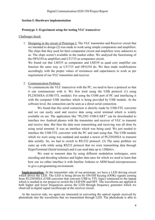 Digital Communication EED 350 Project Report
4
Section I: Hardware implementation
Prototype 1: Experiment setup for testing VLC transceiver
Challenges faced:
1. Designing in the circuit of Prototype I: The VLC transmitter and Receiver circuit that
we intended to design (2) was made to work using simple comparators and amplifiers.
The chips that they used for their comparator circuit and amplifiers were unknown to
us. The chips weren’t available in the market either. We analyzed the functioning of
the OPA354 as amplifiers and LT1715 as comparator circuit.
We found out that LM335 as comparator and LM339 as quad core amplifier can
function the same way as LT1715 and OPA354 do. We then made modifications
accordingly with the proper values of resistances and capacitances to work as per
requirement of our VLC transmitter and receiver.
2. Communication Problem:
To communicate the VLC transceiver with the PC, we need to have a protocol so that
it can communicate with it. We first tried using the USB protocol (1) using
PL2303HXA (USB-TTL module). For using the COM port of PC and interfacing it
with the computer USB interface which is being provided by USB module. At the
software level, the connection can be seen as a direct serial connection.
We found that this serial connection is directly made by USB-TTL converter
and we can easily send and receive data using serial terminal which is widely
available on net. The application like “PL2303 USB-UART” can be downloaded to
interface two Android phones with the transmitter and receiver of VLC to transmit
and receive data. But then the data were transmitting and receiving was all done by
using serial terminal. It was an interface which was being used. We just needed to
interface the USB-TTL converter with the PC and start using that. The USB module
which we were using was outdated and needed a newer of PL2303HXA to transmit
data serially. So, we had to switch to RS-232 protocol. (3) The same problem we
came up with while using RS232 protocol that we were transmitting data through
HyperTerminal (Serial terminal) and it can send data up to 120kbit/s.
We want to transmit data by using different modulation techniques, error
encoding and decoding schemes and higher data rates for which we need to learn that
how can we either interface it with familiar Arduino or ARM based microprocessors
to give a programming environment.
Implementation: At the transmitter side of our prototype, we have a LED driving circuit
which drives the LED. The LED is being driven by ON-Off Keying (OOK) signals coming
from PL2303HXA (USB converter that converts USB to TTL logic) connected to the laptop
which is needed in our project to switch the LED ON and OFF. The waveforms are applied at
both higher and lower frequencies across the LED through frequency generator which we
observed in digital signal oscilloscope at the receiver circuit.
At the receiver side, we again are interested in converting the optical signals received by
photodiode into the waveforms that we transmitted through LED. The photodiode is able to
 