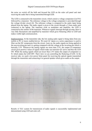 Digital Communication EED 350 Project Report
6
the noise we switch off the bulb and focused the LED on the solar cell panel and start
receiving the audio that is being transmitted through LED.
The LED is connected to the transmitter circuit, which consist a voltage comparator (Lm741)
followed by a transistor. The reference voltage to the voltage comparator is provided through
the voltage divider circuit [6]. The reference voltage is compared to the audio input being
played from the laptop. The audio signal is given to the circuit through a 3.5mm audio jack
connected to the laptop. The transistor work as modulator and amplifier, the LED is
connected to the emitter of the transistor. Whenever signals interrupt through op-amp, there is
very little fluctuations and amplified by transistor which gives flickering effect to LED and
makes visible light communication.
Implementation: At the transmitter side, the low analog audio signal is being taken from any
mobile or PC or music enabled device. We need AC inputs so a series capacitance is used to
filter out the DC components from the circuit. Later on, the audio signals are being applied at
the non-inverting pin and it is getting compared with the voltage at the inverting pin which is
basically 2.5V. Whenever the analog signals are more than 2.5V, the output of comparator
circuit gives positive values of signals which make our transistor Q1 active and thus the LED
ON. While the analog signals which are lesser than 2.5V makes the output of comparator as
0v which makes the LED OFF. That’s how we are controlling the flickering of LED. At the
receiver side; we used a low power Solar panel for receiving the optical signals transmitted
through the transmitter and connecting it to general speaker which gives audio as the output.
Results: A VLC system for transmission of audio signals is successfully implemented and
demonstrated using LED and solar cell.
 