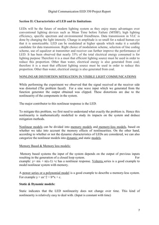 Digital Communication EED 350 Project Report
7
Section II: Characteristics of LED and its limitations
LEDs will be the future of modern lighting system as they enjoy many advantages over
conventional lighting devices such as Mean Time before Failure (MTBF), high lighting
efficiency, specific spectrum and environmental friendliness. Data transmission in VLC is
done by changing the light intensity. Change in amplitude is so small for a naked human eye
that it is unnoticeable. LED can be modulated at higher speeds which make it a suitable
candidate for data transmission. Right choice of modulation scheme, selection of line coding
scheme, use of equalizer at transmitter and receiver can further improve the performance of
LED. It has been observed that nearly 33% of the total electrical energy consumed is for
lighting purpose Therefore it is a must that efficient lighting source must be used in order to
reduce this proportion. Other than water, electrical energy is also generated from coal;
therefore it is a must that efficient lighting source must be used in order to reduce this
proportion. Other than water, electrical energy is also generated from coal.
NONLINEAR DISTORTION MITIGATION IN VISIBLE LIGHT COMMUNICATIONS
While performing the experiment we observed that the signal received at the receiver side
was distorted (The problem faced). For a sine wave input which we generated from the
function generator the output obtained was clipped. These distortions are due to the
nonlinearity of the components in the system.
The major contributor to this nonlinear response is the LED.
To mitigate this problem, we first need to understand what exactly the problem is. Hence this
nonlinearity is mathematically modelled to study its impacts on the system and deduce
mitigation methods.
Nonlinear models can be divided into memory models and memory-less models, based on
whether we take into account the memory effects of nonlinearities. On the other hand,
according to whether or not the dynamic characteristics of LEDs are considered, we can also
categorize the nonlinear models into dynamic and static models.
Memory Based & Memory less models:
Memory based systems the input of the system depends on the output of previous inputs
resulting in the generation of a closed loop system. For
example: y= mx + n(x-1) +c has a nonlinear response. Volterra series is a good example to
model nonlinear system with memory.
A power series or a polynomial model is a good example to describe a memory-less system.
For example y = ax^2 + b*x + c.
Static & Dynamic models:
Static indicates that the LED nonlinearity does not change over time. This kind of
nonlinearity is relatively easy to deal with. (Input is constant with time)
 