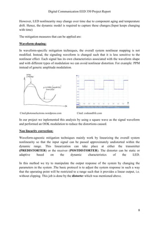 Digital Communication EED 350 Project Report
8
However, LED nonlinearity may change over time due to component aging and temperature
drift. Hence, the dynamic model is required to capture these changes.(Input keeps changing
with time)
The mitigation measures that can be applied are:
Waveform shaping:
In waveform-specific mitigation techniques, the overall system nonlinear mapping is not
modified. Instead, the signaling waveform is changed such that it is less sensitive to the
nonlinear effect. Each signal has its own characteristics associated with the waveform shape
and with different types of modulation we can avoid nonlinear distortion. For example: PPM
instead of generic amplitude modulation.
Cited:photonselectrons.wordpress.com Cited: codeandlife.com
In our project we inplemented this analysis by using a square wave as the signal waveform
and performed an OOK modulation to reduce the distortions caused.
Non linearity correction:
Waveform-agnostic mitigation techniques mainly work by linearizing the overall system
nonlinearity so that the input signal can be passed approximately undistorted within the
dynamic range. This linearization can take place at either the transmitter
(PREDISTORTER) or the receiver (POSTDISTORTER). The distorter can be static or
adaptive based on the dynamic characteristics of the LED.
In this method we try to manipulate the output response of the system by changing the
parameters in the system .The basic protocol is to adjust the system response in such a way
that the operating point will be restricted to a range such that it provides a linear output, i.e.
without clipping. This job is done by the distorter which was mentioned above.
 