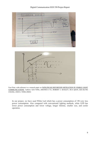 Digital Communication EED 350 Project Report
9
Foot Note: with reference to a research paper on NONLINEAR DISTORTION MITIGATION IN VISIBLE LIGHT
COMMUNICATIONS. Authors: KAI YING, ZHENHUA YU, ROBERT J. BAXLEY, HUA QIAN, GEE-KUNG
CHANG, AND G. TONG ZHOU
In our project, we have used White Led which has a power consumption of 1W-very less
power consumption. Also compared with conventional lighting methods, white LED has
lower power consumption and lower voltage, longer lifetime, smaller size, and cooler
operation.
 