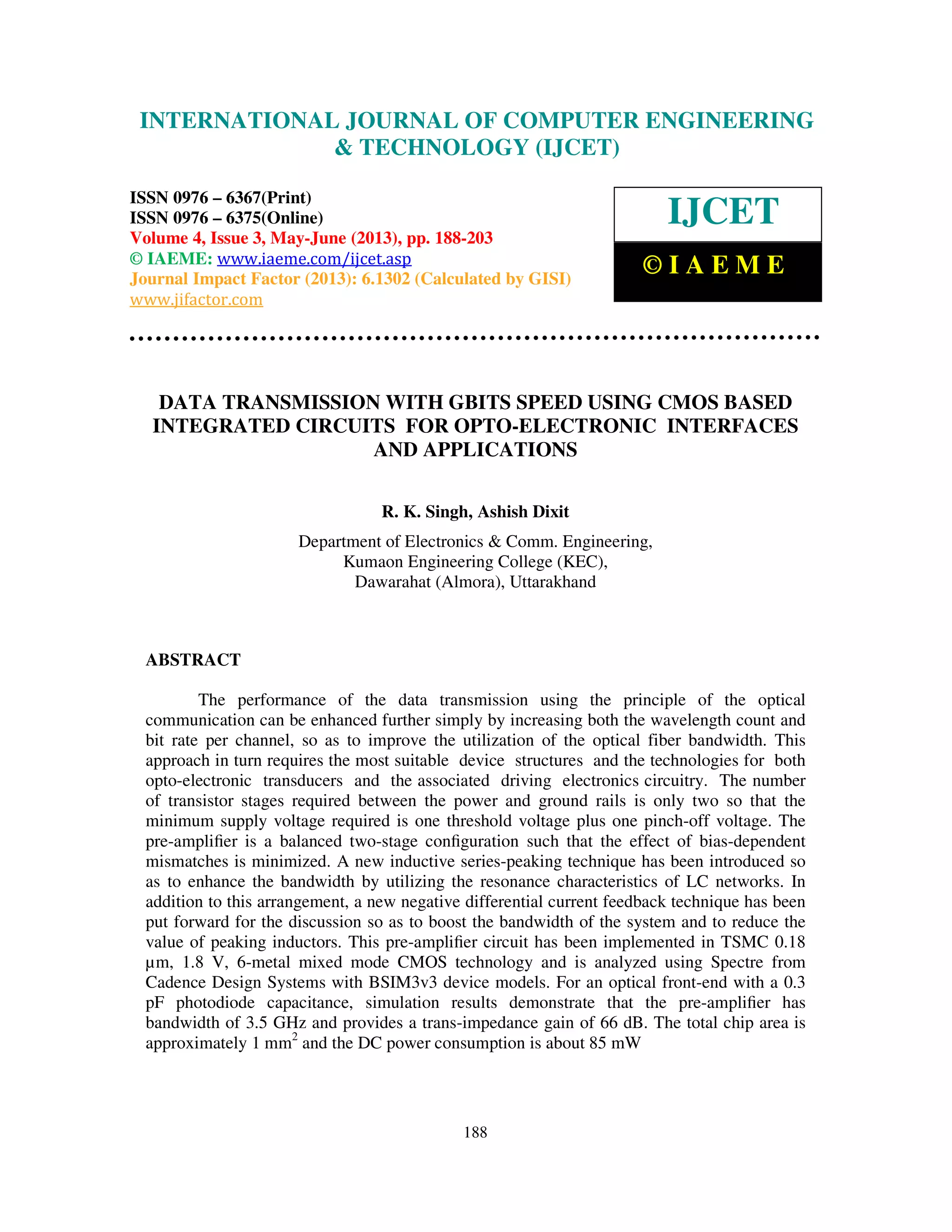 International Journal of Computer Engineering and Technology (IJCET), ISSN 0976-
6367(Print), ISSN 0976 – 6375(Online) Volume 4, Issue 3, May – June (2013), © IAEME
188
DATA TRANSMISSION WITH GBITS SPEED USING CMOS BASED
INTEGRATED CIRCUITS FOR OPTO-ELECTRONIC INTERFACES
AND APPLICATIONS
R. K. Singh, Ashish Dixit
Department of Electronics & Comm. Engineering,
Kumaon Engineering College (KEC),
Dawarahat (Almora), Uttarakhand
ABSTRACT
The performance of the data transmission using the principle of the optical
communication can be enhanced further simply by increasing both the wavelength count and
bit rate per channel, so as to improve the utilization of the optical fiber bandwidth. This
approach in turn requires the most suitable device structures and the technologies for both
opto-electronic transducers and the associated driving electronics circuitry. The number
of transistor stages required between the power and ground rails is only two so that the
minimum supply voltage required is one threshold voltage plus one pinch-off voltage. The
pre-ampliﬁer is a balanced two-stage conﬁguration such that the effect of bias-dependent
mismatches is minimized. A new inductive series-peaking technique has been introduced so
as to enhance the bandwidth by utilizing the resonance characteristics of LC networks. In
addition to this arrangement, a new negative differential current feedback technique has been
put forward for the discussion so as to boost the bandwidth of the system and to reduce the
value of peaking inductors. This pre-ampliﬁer circuit has been implemented in TSMC 0.18
µm, 1.8 V, 6-metal mixed mode CMOS technology and is analyzed using Spectre from
Cadence Design Systems with BSIM3v3 device models. For an optical front-end with a 0.3
pF photodiode capacitance, simulation results demonstrate that the pre-ampliﬁer has
bandwidth of 3.5 GHz and provides a trans-impedance gain of 66 dB. The total chip area is
approximately 1 mm2
and the DC power consumption is about 85 mW
INTERNATIONAL JOURNAL OF COMPUTER ENGINEERING
& TECHNOLOGY (IJCET)
ISSN 0976 – 6367(Print)
ISSN 0976 – 6375(Online)
Volume 4, Issue 3, May-June (2013), pp. 188-203
© IAEME: www.iaeme.com/ijcet.asp
Journal Impact Factor (2013): 6.1302 (Calculated by GISI)
www.jifactor.com
IJCET
© I A E M E
 