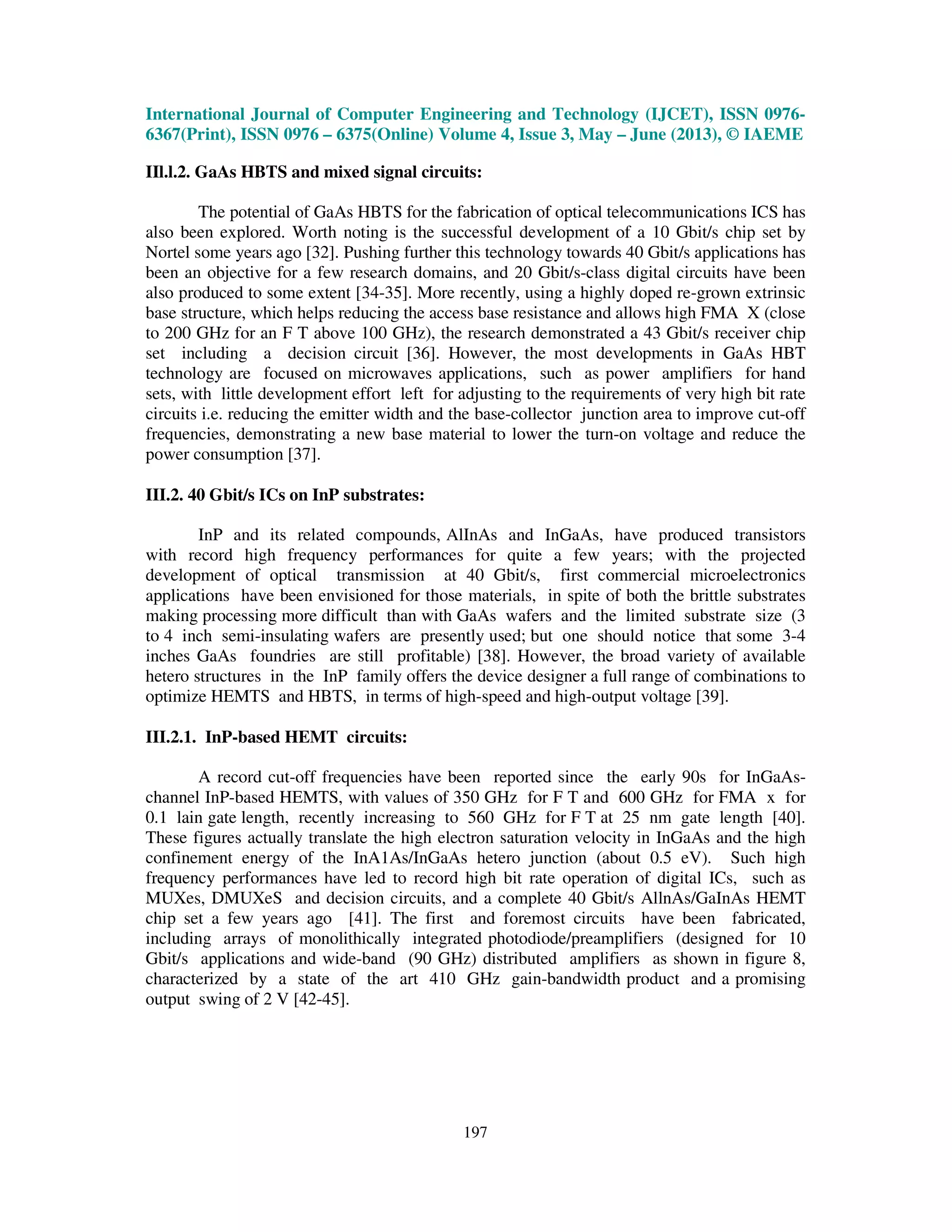 International Journal of Computer Engineering and Technology (IJCET), ISSN 0976-
6367(Print), ISSN 0976 – 6375(Online) Volume 4, Issue 3, May – June (2013), © IAEME
197
IIl.l.2. GaAs HBTS and mixed signal circuits:
The potential of GaAs HBTS for the fabrication of optical telecommunications ICS has
also been explored. Worth noting is the successful development of a 10 Gbit/s chip set by
Nortel some years ago [32]. Pushing further this technology towards 40 Gbit/s applications has
been an objective for a few research domains, and 20 Gbit/s-class digital circuits have been
also produced to some extent [34-35]. More recently, using a highly doped re-grown extrinsic
base structure, which helps reducing the access base resistance and allows high FMA X (close
to 200 GHz for an F T above 100 GHz), the research demonstrated a 43 Gbit/s receiver chip
set including a decision circuit [36]. However, the most developments in GaAs HBT
technology are focused on microwaves applications, such as power amplifiers for hand
sets, with little development effort left for adjusting to the requirements of very high bit rate
circuits i.e. reducing the emitter width and the base-collector junction area to improve cut-off
frequencies, demonstrating a new base material to lower the turn-on voltage and reduce the
power consumption [37].
III.2. 40 Gbit/s ICs on InP substrates:
InP and its related compounds, AlInAs and InGaAs, have produced transistors
with record high frequency performances for quite a few years; with the projected
development of optical transmission at 40 Gbit/s, first commercial microelectronics
applications have been envisioned for those materials, in spite of both the brittle substrates
making processing more difficult than with GaAs wafers and the limited substrate size (3
to 4 inch semi-insulating wafers are presently used; but one should notice that some 3-4
inches GaAs foundries are still profitable) [38]. However, the broad variety of available
hetero structures in the InP family offers the device designer a full range of combinations to
optimize HEMTS and HBTS, in terms of high-speed and high-output voltage [39].
III.2.1. InP-based HEMT circuits:
A record cut-off frequencies have been reported since the early 90s for InGaAs-
channel InP-based HEMTS, with values of 350 GHz for F T and 600 GHz for FMA x for
0.1 lain gate length, recently increasing to 560 GHz for F T at 25 nm gate length [40].
These figures actually translate the high electron saturation velocity in InGaAs and the high
confinement energy of the InA1As/InGaAs hetero junction (about 0.5 eV). Such high
frequency performances have led to record high bit rate operation of digital ICs, such as
MUXes, DMUXeS and decision circuits, and a complete 40 Gbit/s AllnAs/GaInAs HEMT
chip set a few years ago [41]. The first and foremost circuits have been fabricated,
including arrays of monolithically integrated photodiode/preamplifiers (designed for 10
Gbit/s applications and wide-band (90 GHz) distributed amplifiers as shown in figure 8,
characterized by a state of the art 410 GHz gain-bandwidth product and a promising
output swing of 2 V [42-45].
 