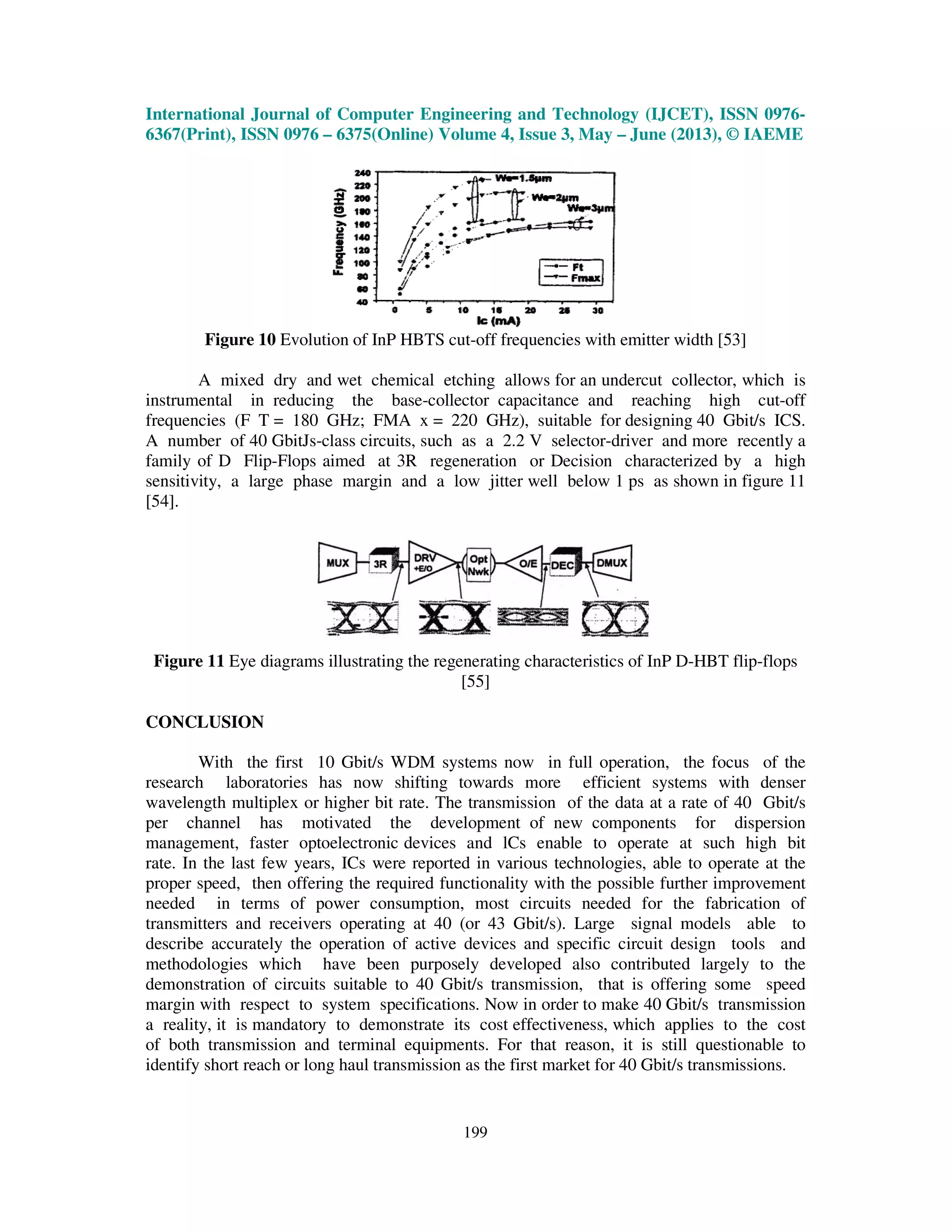 International Journal of Computer Engineering and Technology (IJCET), ISSN 0976-
6367(Print), ISSN 0976 – 6375(Online) Volume 4, Issue 3, May – June (2013), © IAEME
199
Figure 10 Evolution of InP HBTS cut-off frequencies with emitter width [53]
A mixed dry and wet chemical etching allows for an undercut collector, which is
instrumental in reducing the base-collector capacitance and reaching high cut-off
frequencies (F T = 180 GHz; FMA x = 220 GHz), suitable for designing 40 Gbit/s ICS.
A number of 40 GbitJs-class circuits, such as a 2.2 V selector-driver and more recently a
family of D Flip-Flops aimed at 3R regeneration or Decision characterized by a high
sensitivity, a large phase margin and a low jitter well below 1 ps as shown in figure 11
[54].
Figure 11 Eye diagrams illustrating the regenerating characteristics of InP D-HBT flip-flops
[55]
CONCLUSION
With the first 10 Gbit/s WDM systems now in full operation, the focus of the
research laboratories has now shifting towards more efficient systems with denser
wavelength multiplex or higher bit rate. The transmission of the data at a rate of 40 Gbit/s
per channel has motivated the development of new components for dispersion
management, faster optoelectronic devices and lCs enable to operate at such high bit
rate. In the last few years, ICs were reported in various technologies, able to operate at the
proper speed, then offering the required functionality with the possible further improvement
needed in terms of power consumption, most circuits needed for the fabrication of
transmitters and receivers operating at 40 (or 43 Gbit/s). Large signal models able to
describe accurately the operation of active devices and specific circuit design tools and
methodologies which have been purposely developed also contributed largely to the
demonstration of circuits suitable to 40 Gbit/s transmission, that is offering some speed
margin with respect to system specifications. Now in order to make 40 Gbit/s transmission
a reality, it is mandatory to demonstrate its cost effectiveness, which applies to the cost
of both transmission and terminal equipments. For that reason, it is still questionable to
identify short reach or long haul transmission as the first market for 40 Gbit/s transmissions.
 
