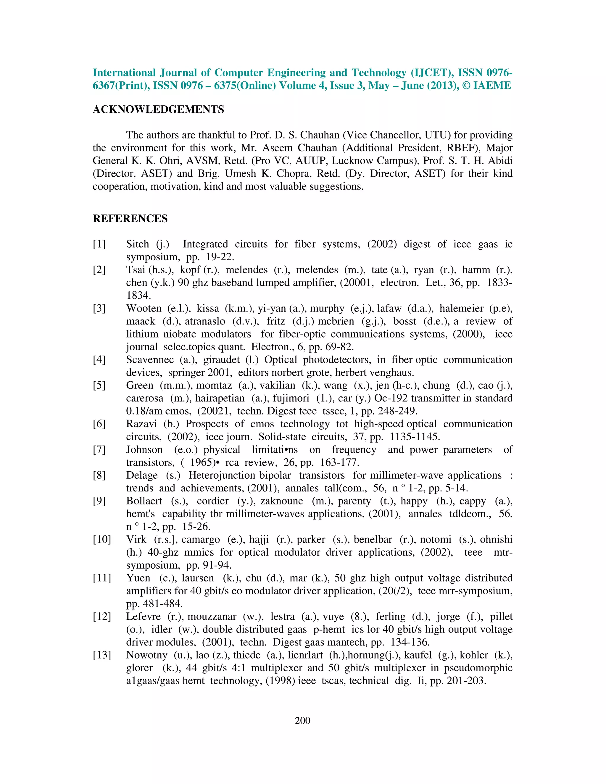 International Journal of Computer Engineering and Technology (IJCET), ISSN 0976-
6367(Print), ISSN 0976 – 6375(Online) Volume 4, Issue 3, May – June (2013), © IAEME
200
ACKNOWLEDGEMENTS
The authors are thankful to Prof. D. S. Chauhan (Vice Chancellor, UTU) for providing
the environment for this work, Mr. Aseem Chauhan (Additional President, RBEF), Major
General K. K. Ohri, AVSM, Retd. (Pro VC, AUUP, Lucknow Campus), Prof. S. T. H. Abidi
(Director, ASET) and Brig. Umesh K. Chopra, Retd. (Dy. Director, ASET) for their kind
cooperation, motivation, kind and most valuable suggestions.
REFERENCES
[1] Sitch (j.) Integrated circuits for fiber systems, (2002) digest of ieee gaas ic
symposium, pp. 19-22.
[2] Tsai (h.s.), kopf (r.), melendes (r.), melendes (m.), tate (a.), ryan (r.), hamm (r.),
chen (y.k.) 90 ghz baseband lumped amplifier, (20001, electron. Let., 36, pp. 1833-
1834.
[3] Wooten (e.l.), kissa (k.m.), yi-yan (a.), murphy (e.j.), lafaw (d.a.), halemeier (p.e),
maack (d.), atranaslo (d.v.), fritz (d.j.) mcbrien (g.j.), bosst (d.e.), a review of
lithium niobate modulators for fiber-optic communications systems, (2000), ieee
journal selec.topics quant. Electron., 6, pp. 69-82.
[4] Scavennec (a.), giraudet (l.) Optical photodetectors, in fiber optic communication
devices, springer 2001, editors norbert grote, herbert venghaus.
[5] Green (m.m.), momtaz (a.), vakilian (k.), wang (x.), jen (h-c.), chung (d.), cao (j.),
carerosa (m.), hairapetian (a.), fujimori (1.), car (y.) Oc-192 transmitter in standard
0.18/am cmos, (20021, techn. Digest teee tsscc, 1, pp. 248-249.
[6] Razavi (b.) Prospects of cmos technology tot high-speed optical communication
circuits, (2002), ieee journ. Solid-state circuits, 37, pp. 1135-1145.
[7] Johnson (e.o.) physical limitati•ns on frequency and power parameters of
transistors, ( 1965)• rca review, 26, pp. 163-177.
[8] Delage (s.) Heterojunction bipolar transistors for millimeter-wave applications :
trends and achievements, (2001), annales tall(com., 56, n ° 1-2, pp. 5-14.
[9] Bollaert (s.), cordier (y.), zaknoune (m.), parenty (t.), happy (h.), cappy (a.),
hemt's capability tbr millimeter-waves applications, (2001), annales tdldcom., 56,
n ° 1-2, pp. 15-26.
[10] Virk (r.s.], camargo (e.), hajji (r.), parker (s.), benelbar (r.), notomi (s.), ohnishi
(h.) 40-ghz mmics for optical modulator driver applications, (2002), teee mtr-
symposium, pp. 91-94.
[11] Yuen (c.), laursen (k.), chu (d.), mar (k.), 50 ghz high output voltage distributed
amplifiers for 40 gbit/s eo modulator driver application, (20(/2), teee mrr-symposium,
pp. 481-484.
[12] Lefevre (r.), mouzzanar (w.), lestra (a.), vuye (8.), ferling (d.), jorge (f.), pillet
(o.), idler (w.), double distributed gaas p-hemt ics lor 40 gbit/s high output voltage
driver modules, (2001), techn. Digest gaas mantech, pp. 134-136.
[13] Nowotny (u.), lao (z.), thiede (a.), lienrlart (h.),hornung(j.), kaufel (g.), kohler (k.),
glorer (k.), 44 gbit/s 4:1 multiplexer and 50 gbit/s multiplexer in pseudomorphic
a1gaas/gaas hemt technology, (1998) ieee tscas, technical dig. Ii, pp. 201-203.
 