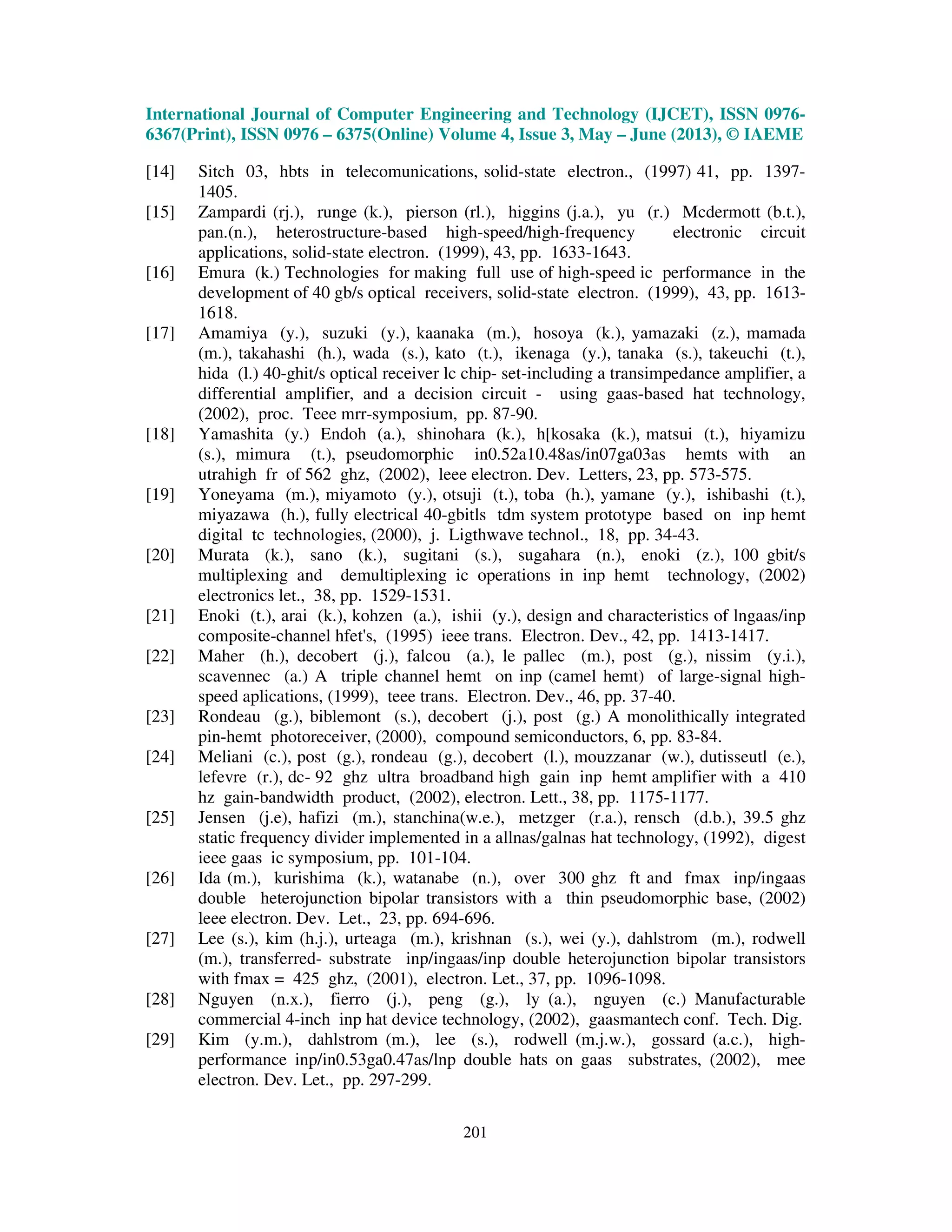 International Journal of Computer Engineering and Technology (IJCET), ISSN 0976-
6367(Print), ISSN 0976 – 6375(Online) Volume 4, Issue 3, May – June (2013), © IAEME
201
[14] Sitch 03, hbts in telecomunications, solid-state electron., (1997) 41, pp. 1397-
1405.
[15] Zampardi (rj.), runge (k.), pierson (rl.), higgins (j.a.), yu (r.) Mcdermott (b.t.),
pan.(n.), heterostructure-based high-speed/high-frequency electronic circuit
applications, solid-state electron. (1999), 43, pp. 1633-1643.
[16] Emura (k.) Technologies for making full use of high-speed ic performance in the
development of 40 gb/s optical receivers, solid-state electron. (1999), 43, pp. 1613-
1618.
[17] Amamiya (y.), suzuki (y.), kaanaka (m.), hosoya (k.), yamazaki (z.), mamada
(m.), takahashi (h.), wada (s.), kato (t.), ikenaga (y.), tanaka (s.), takeuchi (t.),
hida (l.) 40-ghit/s optical receiver lc chip- set-including a transimpedance amplifier, a
differential amplifier, and a decision circuit - using gaas-based hat technology,
(2002), proc. Teee mrr-symposium, pp. 87-90.
[18] Yamashita (y.) Endoh (a.), shinohara (k.), h[kosaka (k.), matsui (t.), hiyamizu
(s.), mimura (t.), pseudomorphic in0.52a10.48as/in07ga03as hemts with an
utrahigh fr of 562 ghz, (2002), leee electron. Dev. Letters, 23, pp. 573-575.
[19] Yoneyama (m.), miyamoto (y.), otsuji (t.), toba (h.), yamane (y.), ishibashi (t.),
miyazawa (h.), fully electrical 40-gbitls tdm system prototype based on inp hemt
digital tc technologies, (2000), j. Ligthwave technol., 18, pp. 34-43.
[20] Murata (k.), sano (k.), sugitani (s.), sugahara (n.), enoki (z.), 100 gbit/s
multiplexing and demultiplexing ic operations in inp hemt technology, (2002)
electronics let., 38, pp. 1529-1531.
[21] Enoki (t.), arai (k.), kohzen (a.), ishii (y.), design and characteristics of lngaas/inp
composite-channel hfet's, (1995) ieee trans. Electron. Dev., 42, pp. 1413-1417.
[22] Maher (h.), decobert (j.), falcou (a.), le pallec (m.), post (g.), nissim (y.i.),
scavennec (a.) A triple channel hemt on inp (camel hemt) of large-signal high-
speed aplications, (1999), teee trans. Electron. Dev., 46, pp. 37-40.
[23] Rondeau (g.), biblemont (s.), decobert (j.), post (g.) A monolithically integrated
pin-hemt photoreceiver, (2000), compound semiconductors, 6, pp. 83-84.
[24] Meliani (c.), post (g.), rondeau (g.), decobert (l.), mouzzanar (w.), dutisseutl (e.),
lefevre (r.), dc- 92 ghz ultra broadband high gain inp hemt amplifier with a 410
hz gain-bandwidth product, (2002), electron. Lett., 38, pp. 1175-1177.
[25] Jensen (j.e), hafizi (m.), stanchina(w.e.), metzger (r.a.), rensch (d.b.), 39.5 ghz
static frequency divider implemented in a allnas/galnas hat technology, (1992), digest
ieee gaas ic symposium, pp. 101-104.
[26] Ida (m.), kurishima (k.), watanabe (n.), over 300 ghz ft and fmax inp/ingaas
double heterojunction bipolar transistors with a thin pseudomorphic base, (2002)
leee electron. Dev. Let., 23, pp. 694-696.
[27] Lee (s.), kim (h.j.), urteaga (m.), krishnan (s.), wei (y.), dahlstrom (m.), rodwell
(m.), transferred- substrate inp/ingaas/inp double heterojunction bipolar transistors
with fmax = 425 ghz, (2001), electron. Let., 37, pp. 1096-1098.
[28] Nguyen (n.x.), fierro (j.), peng (g.), ly (a.), nguyen (c.) Manufacturable
commercial 4-inch inp hat device technology, (2002), gaasmantech conf. Tech. Dig.
[29] Kim (y.m.), dahlstrom (m.), lee (s.), rodwell (m.j.w.), gossard (a.c.), high-
performance inp/in0.53ga0.47as/lnp double hats on gaas substrates, (2002), mee
electron. Dev. Let., pp. 297-299.
 