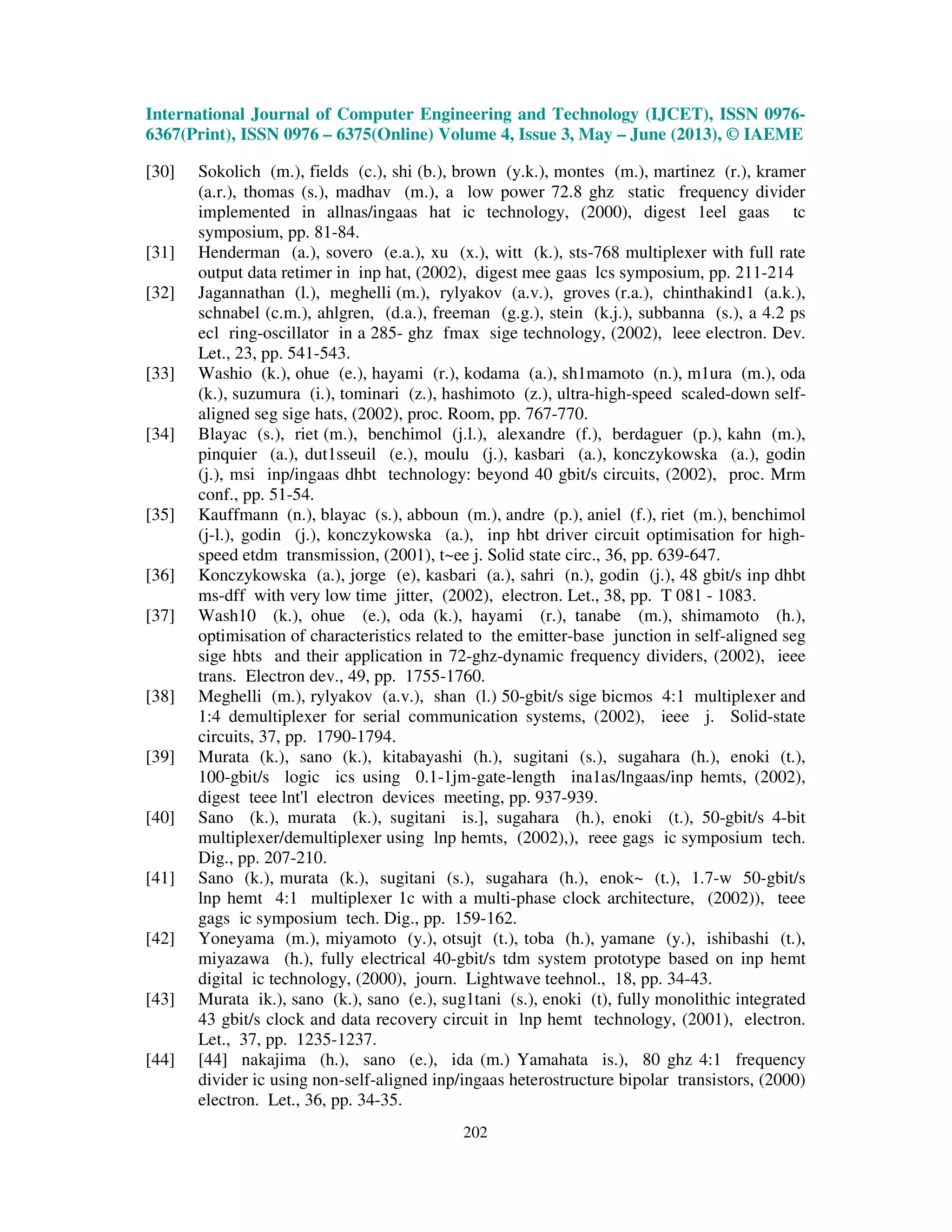 International Journal of Computer Engineering and Technology (IJCET), ISSN 0976-
6367(Print), ISSN 0976 – 6375(Online) Volume 4, Issue 3, May – June (2013), © IAEME
202
[30] Sokolich (m.), fields (c.), shi (b.), brown (y.k.), montes (m.), martinez (r.), kramer
(a.r.), thomas (s.), madhav (m.), a low power 72.8 ghz static frequency divider
implemented in allnas/ingaas hat ic technology, (2000), digest 1eel gaas tc
symposium, pp. 81-84.
[31] Henderman (a.), sovero (e.a.), xu (x.), witt (k.), sts-768 multiplexer with full rate
output data retimer in inp hat, (2002), digest mee gaas lcs symposium, pp. 211-214
[32] Jagannathan (l.), meghelli (m.), rylyakov (a.v.), groves (r.a.), chinthakind1 (a.k.),
schnabel (c.m.), ahlgren, (d.a.), freeman (g.g.), stein (k.j.), subbanna (s.), a 4.2 ps
ecl ring-oscillator in a 285- ghz fmax sige technology, (2002), leee electron. Dev.
Let., 23, pp. 541-543.
[33] Washio (k.), ohue (e.), hayami (r.), kodama (a.), sh1mamoto (n.), m1ura (m.), oda
(k.), suzumura (i.), tominari (z.), hashimoto (z.), ultra-high-speed scaled-down self-
aligned seg sige hats, (2002), proc. Room, pp. 767-770.
[34] Blayac (s.), riet (m.), benchimol (j.l.), alexandre (f.), berdaguer (p.), kahn (m.),
pinquier (a.), dut1sseuil (e.), moulu (j.), kasbari (a.), konczykowska (a.), godin
(j.), msi inp/ingaas dhbt technology: beyond 40 gbit/s circuits, (2002), proc. Mrm
conf., pp. 51-54.
[35] Kauffmann (n.), blayac (s.), abboun (m.), andre (p.), aniel (f.), riet (m.), benchimol
(j-l.), godin (j.), konczykowska (a.), inp hbt driver circuit optimisation for high-
speed etdm transmission, (2001), t~ee j. Solid state circ., 36, pp. 639-647.
[36] Konczykowska (a.), jorge (e), kasbari (a.), sahri (n.), godin (j.), 48 gbit/s inp dhbt
ms-dff with very low time jitter, (2002), electron. Let., 38, pp. T 081 - 1083.
[37] Wash10 (k.), ohue (e.), oda (k.), hayami (r.), tanabe (m.), shimamoto (h.),
optimisation of characteristics related to the emitter-base junction in self-aligned seg
sige hbts and their application in 72-ghz-dynamic frequency dividers, (2002), ieee
trans. Electron dev., 49, pp. 1755-1760.
[38] Meghelli (m.), rylyakov (a.v.), shan (l.) 50-gbit/s sige bicmos 4:1 multiplexer and
1:4 demultiplexer for serial communication systems, (2002), ieee j. Solid-state
circuits, 37, pp. 1790-1794.
[39] Murata (k.), sano (k.), kitabayashi (h.), sugitani (s.), sugahara (h.), enoki (t.),
100-gbit/s logic ics using 0.1-1jm-gate-length ina1as/lngaas/inp hemts, (2002),
digest teee lnt'l electron devices meeting, pp. 937-939.
[40] Sano (k.), murata (k.), sugitani is.], sugahara (h.), enoki (t.), 50-gbit/s 4-bit
multiplexer/demultiplexer using lnp hemts, (2002),), reee gags ic symposium tech.
Dig., pp. 207-210.
[41] Sano (k.), murata (k.), sugitani (s.), sugahara (h.), enok~ (t.), 1.7-w 50-gbit/s
lnp hemt 4:1 multiplexer 1c with a multi-phase clock architecture, (2002)), teee
gags ic symposium tech. Dig., pp. 159-162.
[42] Yoneyama (m.), miyamoto (y.), otsujt (t.), toba (h.), yamane (y.), ishibashi (t.),
miyazawa (h.), fully electrical 40-gbit/s tdm system prototype based on inp hemt
digital ic technology, (2000), journ. Lightwave teehnol., 18, pp. 34-43.
[43] Murata ik.), sano (k.), sano (e.), sug1tani (s.), enoki (t), fully monolithic integrated
43 gbit/s clock and data recovery circuit in lnp hemt technology, (2001), electron.
Let., 37, pp. 1235-1237.
[44] [44] nakajima (h.), sano (e.), ida (m.) Yamahata is.), 80 ghz 4:1 frequency
divider ic using non-self-aligned inp/ingaas heterostructure bipolar transistors, (2000)
electron. Let., 36, pp. 34-35.
 