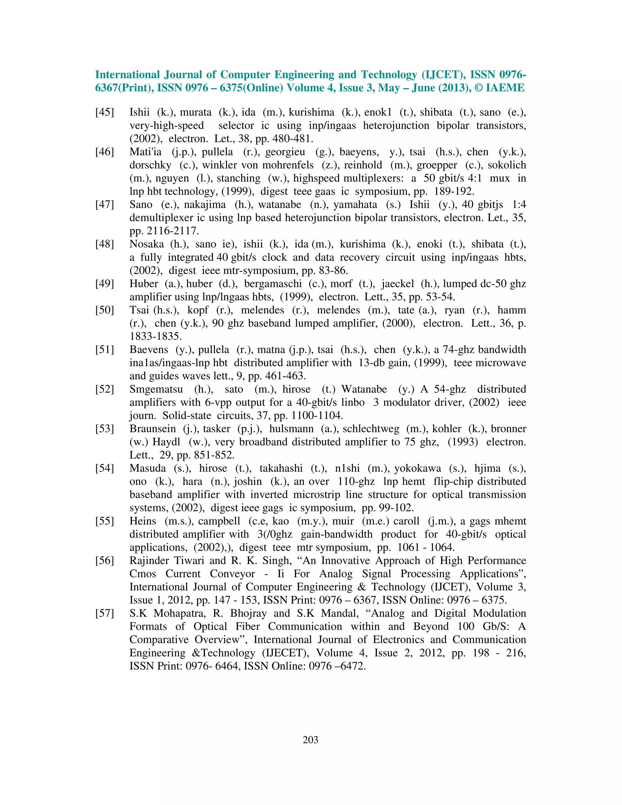 International Journal of Computer Engineering and Technology (IJCET), ISSN 0976-
6367(Print), ISSN 0976 – 6375(Online) Volume 4, Issue 3, May – June (2013), © IAEME
203
[45] Ishii (k.), murata (k.), ida (m.), kurishima (k.), enok1 (t.), shibata (t.), sano (e.),
very-high-speed selector ic using inp/ingaas heterojunction bipolar transistors,
(2002), electron. Let., 38, pp. 480-481.
[46] Mati'ia (j.p.), pullela (r.), georgieu (g.), baeyens, y.), tsai (h.s.), chen (y.k.),
dorschky (c.), winkler von mohrenfels (z.), reinhold (m.), groepper (c.), sokolich
(m.), nguyen (l.), stanching (w.), highspeed multiplexers: a 50 gbit/s 4:1 mux in
lnp hbt technology, (1999), digest teee gaas ic symposium, pp. 189-192.
[47] Sano (e.), nakajima (h.), watanabe (n.), yamahata (s.) Ishii (y.), 40 gbitjs 1:4
demultiplexer ic using lnp based heterojunction bipolar transistors, electron. Let., 35,
pp. 2116-2117.
[48] Nosaka (h.), sano ie), ishii (k.), ida (m.), kurishima (k.), enoki (t.), shibata (t.),
a fully integrated 40 gbit/s clock and data recovery circuit using inp/ingaas hbts,
(2002), digest ieee mtr-symposium, pp. 83-86.
[49] Huber (a.), huber (d.), bergamaschi (c.), morf (t.), jaeckel (h.), lumped dc-50 ghz
amplifier using lnp/lngaas hbts, (1999), electron. Lett., 35, pp. 53-54.
[50] Tsai (h.s.), kopf (r.), melendes (r.), melendes (m.), tate (a.), ryan (r.), hamm
(r.), chen (y.k.), 90 ghz baseband lumped amplifier, (2000), electron. Lett., 36, p.
1833-1835.
[51] Baevens (y.), pullela (r.), matna (j.p.), tsai (h.s.), chen (y.k.), a 74-ghz bandwidth
ina1as/ingaas-lnp hbt distributed amplifier with 13-db gain, (1999), teee microwave
and guides waves lett., 9, pp. 461-463.
[52] Smgematsu (h.), sato (m.), hirose (t.) Watanabe (y.) A 54-ghz distributed
amplifiers with 6-vpp output for a 40-gbit/s linbo 3 modulator driver, (2002) ieee
journ. Solid-state circuits, 37, pp. 1100-1104.
[53] Braunsein (j.), tasker (p.j.), hulsmann (a.), schlechtweg (m.), kohler (k.), bronner
(w.) Haydl (w.), very broadband distributed amplifier to 75 ghz, (1993) electron.
Lett., 29, pp. 851-852.
[54] Masuda (s.), hirose (t.), takahashi (t.), n1shi (m.), yokokawa (s.), hjima (s.),
ono (k.), hara (n.), joshin (k.), an over 110-ghz lnp hemt flip-chip distributed
baseband amplifier with inverted microstrip line structure for optical transmission
systems, (2002), digest ieee gags ic symposium, pp. 99-102.
[55] Heins (m.s.), campbell (c.e, kao (m.y.), muir (m.e.) caroll (j.m.), a gags mhemt
distributed amplifier with 3(/0ghz gain-bandwidth product for 40-gbit/s optical
applications, (2002),), digest teee mtr symposium, pp. 1061 - 1064.
[56] Rajinder Tiwari and R. K. Singh, “An Innovative Approach of High Performance
Cmos Current Conveyor - Ii For Analog Signal Processing Applications”,
International Journal of Computer Engineering & Technology (IJCET), Volume 3,
Issue 1, 2012, pp. 147 - 153, ISSN Print: 0976 – 6367, ISSN Online: 0976 – 6375.
[57] S.K Mohapatra, R. Bhojray and S.K Mandal, “Analog and Digital Modulation
Formats of Optical Fiber Communication within and Beyond 100 Gb/S: A
Comparative Overview”, International Journal of Electronics and Communication
Engineering &Technology (IJECET), Volume 4, Issue 2, 2012, pp. 198 - 216,
ISSN Print: 0976- 6464, ISSN Online: 0976 –6472.
 