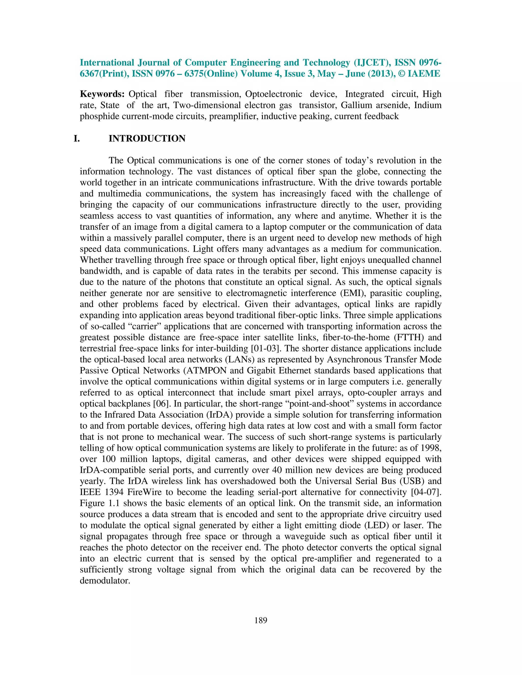International Journal of Computer Engineering and Technology (IJCET), ISSN 0976-
6367(Print), ISSN 0976 – 6375(Online) Volume 4, Issue 3, May – June (2013), © IAEME
189
Keywords: Optical fiber transmission, Optoelectronic device, Integrated circuit, High
rate, State of the art, Two-dimensional electron gas transistor, Gallium arsenide, Indium
phosphide current-mode circuits, preampliﬁer, inductive peaking, current feedback
I. INTRODUCTION
The Optical communications is one of the corner stones of today’s revolution in the
information technology. The vast distances of optical ﬁber span the globe, connecting the
world together in an intricate communications infrastructure. With the drive towards portable
and multimedia communications, the system has increasingly faced with the challenge of
bringing the capacity of our communications infrastructure directly to the user, providing
seamless access to vast quantities of information, any where and anytime. Whether it is the
transfer of an image from a digital camera to a laptop computer or the communication of data
within a massively parallel computer, there is an urgent need to develop new methods of high
speed data communications. Light offers many advantages as a medium for communication.
Whether travelling through free space or through optical ﬁber, light enjoys unequalled channel
bandwidth, and is capable of data rates in the terabits per second. This immense capacity is
due to the nature of the photons that constitute an optical signal. As such, the optical signals
neither generate nor are sensitive to electromagnetic interference (EMI), parasitic coupling,
and other problems faced by electrical. Given their advantages, optical links are rapidly
expanding into application areas beyond traditional ﬁber-optic links. Three simple applications
of so-called “carrier” applications that are concerned with transporting information across the
greatest possible distance are free-space inter satellite links, ﬁber-to-the-home (FTTH) and
terrestrial free-space links for inter-building [01-03]. The shorter distance applications include
the optical-based local area networks (LANs) as represented by Asynchronous Transfer Mode
Passive Optical Networks (ATMPON and Gigabit Ethernet standards based applications that
involve the optical communications within digital systems or in large computers i.e. generally
referred to as optical interconnect that include smart pixel arrays, opto-coupler arrays and
optical backplanes [06]. In particular, the short-range “point-and-shoot” systems in accordance
to the Infrared Data Association (IrDA) provide a simple solution for transferring information
to and from portable devices, offering high data rates at low cost and with a small form factor
that is not prone to mechanical wear. The success of such short-range systems is particularly
telling of how optical communication systems are likely to proliferate in the future: as of 1998,
over 100 million laptops, digital cameras, and other devices were shipped equipped with
IrDA-compatible serial ports, and currently over 40 million new devices are being produced
yearly. The IrDA wireless link has overshadowed both the Universal Serial Bus (USB) and
IEEE 1394 FireWire to become the leading serial-port alternative for connectivity [04-07].
Figure 1.1 shows the basic elements of an optical link. On the transmit side, an information
source produces a data stream that is encoded and sent to the appropriate drive circuitry used
to modulate the optical signal generated by either a light emitting diode (LED) or laser. The
signal propagates through free space or through a waveguide such as optical ﬁber until it
reaches the photo detector on the receiver end. The photo detector converts the optical signal
into an electric current that is sensed by the optical pre-ampliﬁer and regenerated to a
sufficiently strong voltage signal from which the original data can be recovered by the
demodulator.
 